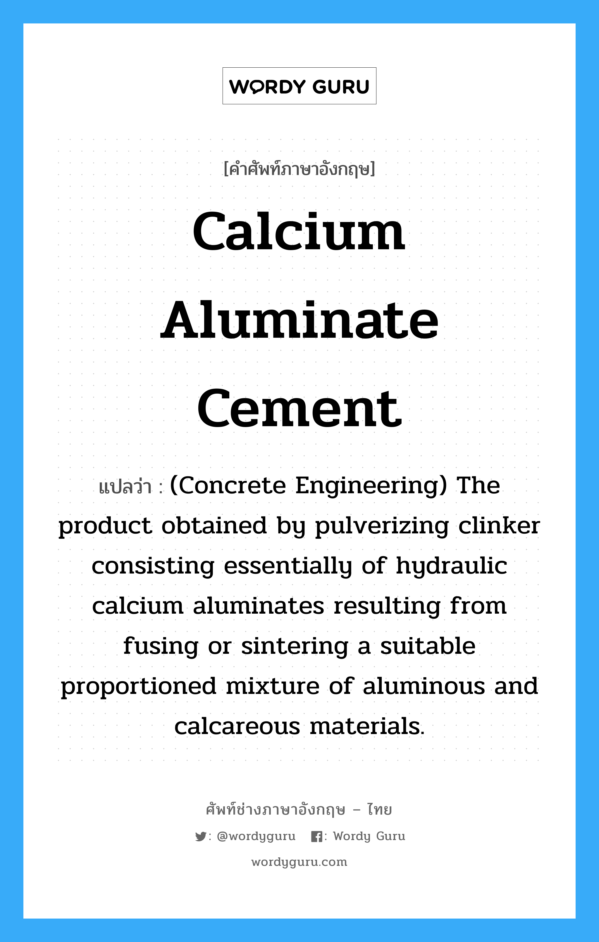 Calcium Aluminate Cement แปลว่า?, คำศัพท์ช่างภาษาอังกฤษ - ไทย Calcium Aluminate Cement คำศัพท์ภาษาอังกฤษ Calcium Aluminate Cement แปลว่า (Concrete Engineering) The product obtained by pulverizing clinker consisting essentially of hydraulic calcium aluminates resulting from fusing or sintering a suitable proportioned mixture of aluminous and calcareous materials.