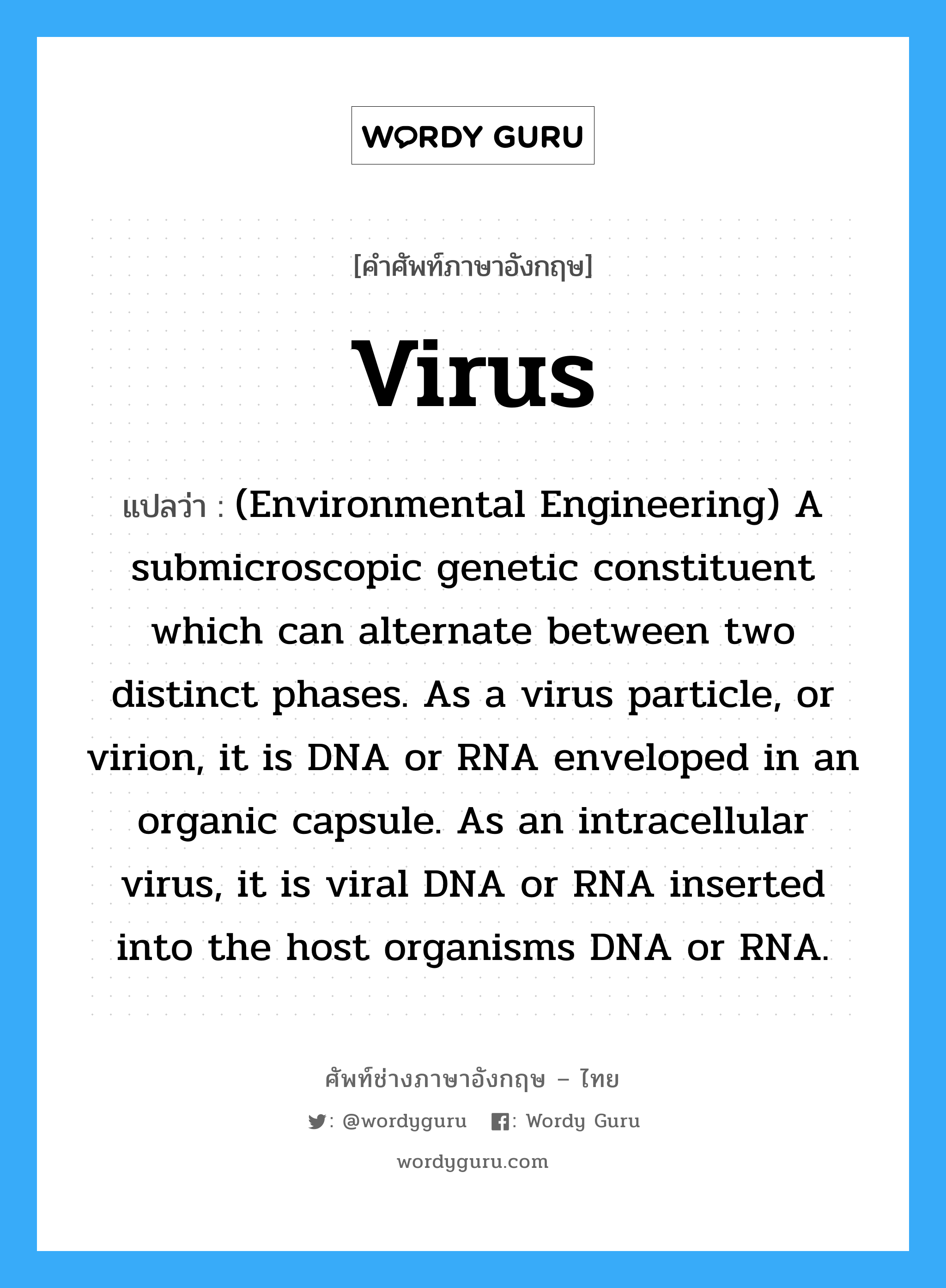 (Environmental Engineering) A submicroscopic genetic constituent which can alternate between two distinct phases. As a virus particle, or virion, it is DNA or RNA enveloped in an organic capsule. As an intracellular virus, it is viral DNA or RNA inserted into the host organisms DNA or RNA. ภาษาอังกฤษ?, คำศัพท์ช่างภาษาอังกฤษ - ไทย (Environmental Engineering) A submicroscopic genetic constituent which can alternate between two distinct phases. As a virus particle, or virion, it is DNA or RNA enveloped in an organic capsule. As an intracellular virus, it is viral DNA or RNA inserted into the host organisms DNA or RNA. คำศัพท์ภาษาอังกฤษ (Environmental Engineering) A submicroscopic genetic constituent which can alternate between two distinct phases. As a virus particle, or virion, it is DNA or RNA enveloped in an organic capsule. As an intracellular virus, it is viral DNA or RNA inserted into the host organisms DNA or RNA. แปลว่า Virus