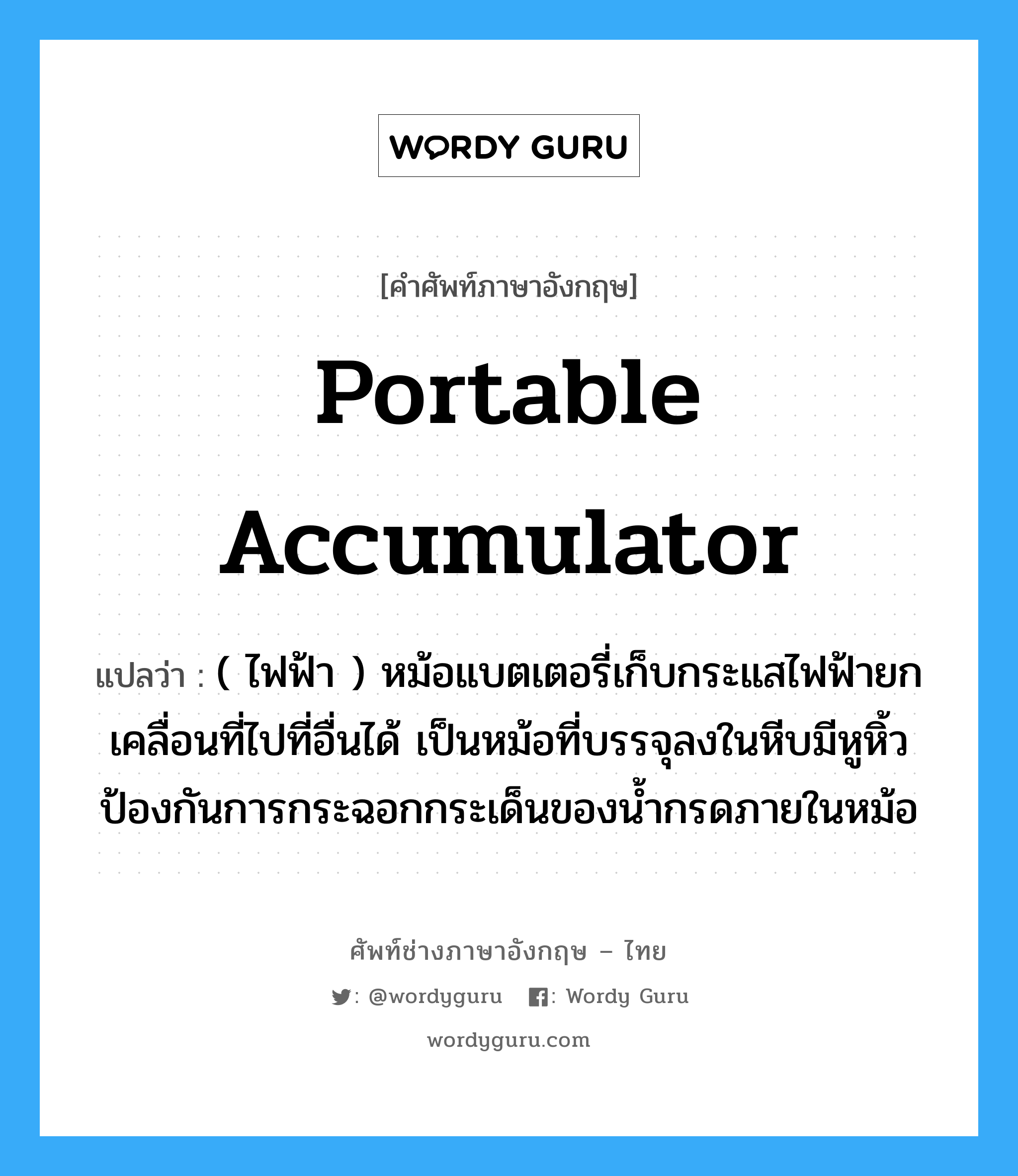 portable accumulator แปลว่า?, คำศัพท์ช่างภาษาอังกฤษ - ไทย portable accumulator คำศัพท์ภาษาอังกฤษ portable accumulator แปลว่า ( ไฟฟ้า ) หม้อแบตเตอรี่เก็บกระแสไฟฟ้ายกเคลื่อนที่ไปที่อื่นได้ เป็นหม้อที่บรรจุลงในหีบมีหูหิ้ว ป้องกันการกระฉอกกระเด็นของน้ำกรดภายในหม้อ