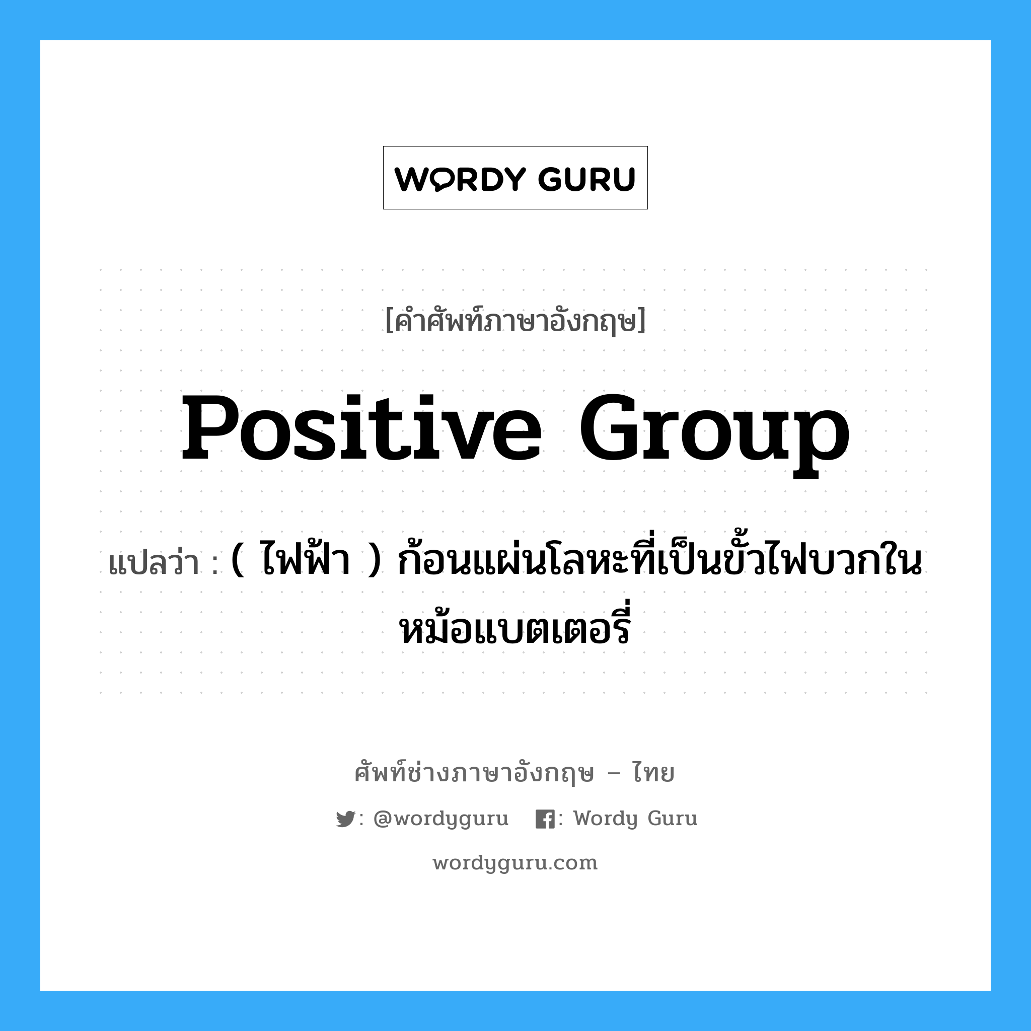 positive group แปลว่า?, คำศัพท์ช่างภาษาอังกฤษ - ไทย positive group คำศัพท์ภาษาอังกฤษ positive group แปลว่า ( ไฟฟ้า ) ก้อนแผ่นโลหะที่เป็นขั้วไฟบวกในหม้อแบตเตอรี่