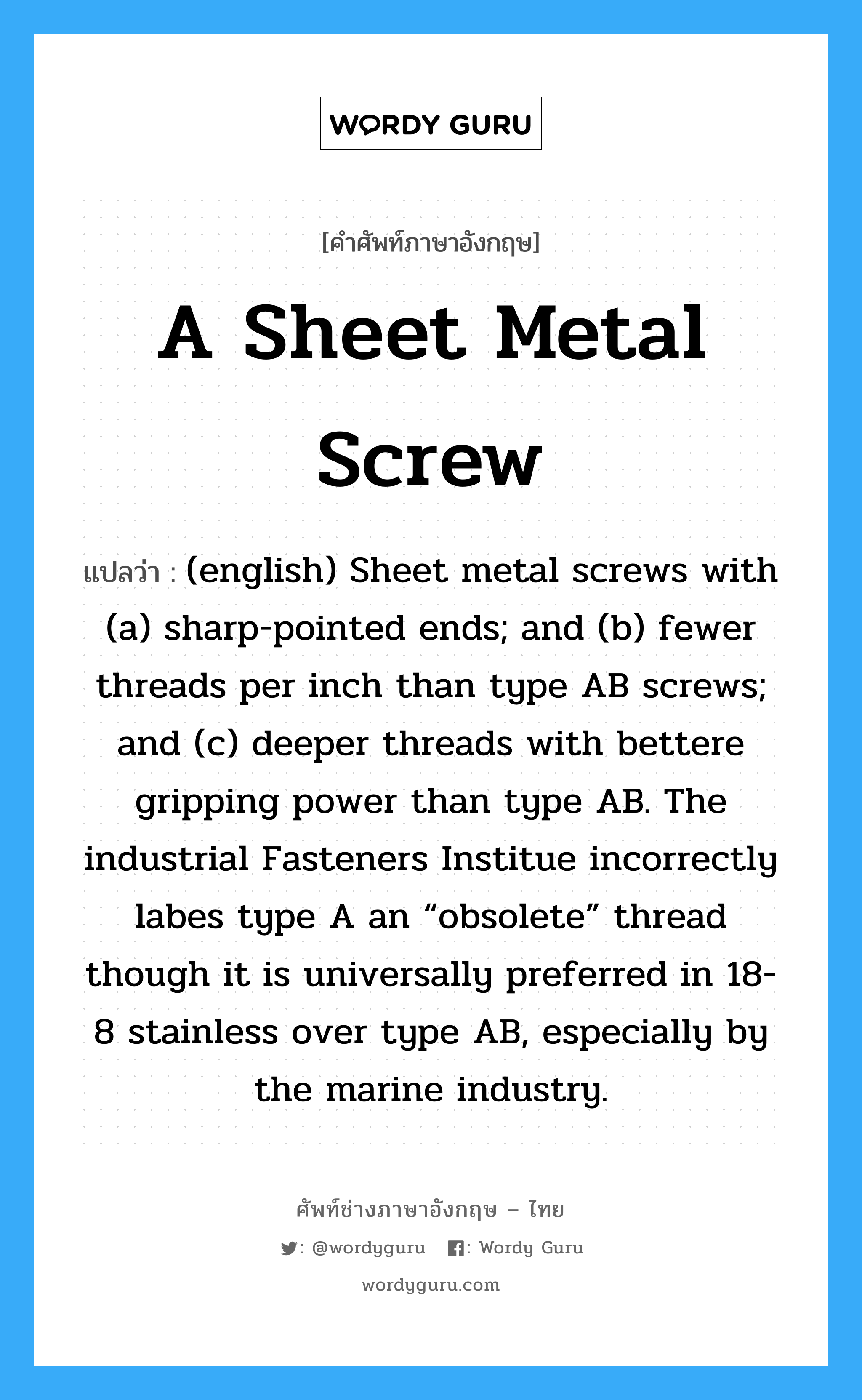 A Sheet Metal Screw แปลว่า?, คำศัพท์ช่างภาษาอังกฤษ - ไทย A Sheet Metal Screw คำศัพท์ภาษาอังกฤษ A Sheet Metal Screw แปลว่า (english) Sheet metal screws with (a) sharp-pointed ends; and (b) fewer threads per inch than type AB screws; and (c) deeper threads with bettere gripping power than type AB. The industrial Fasteners Institue incorrectly labes type A an “obsolete” thread though it is universally preferred in 18-8 stainless over type AB, especially by the marine industry.