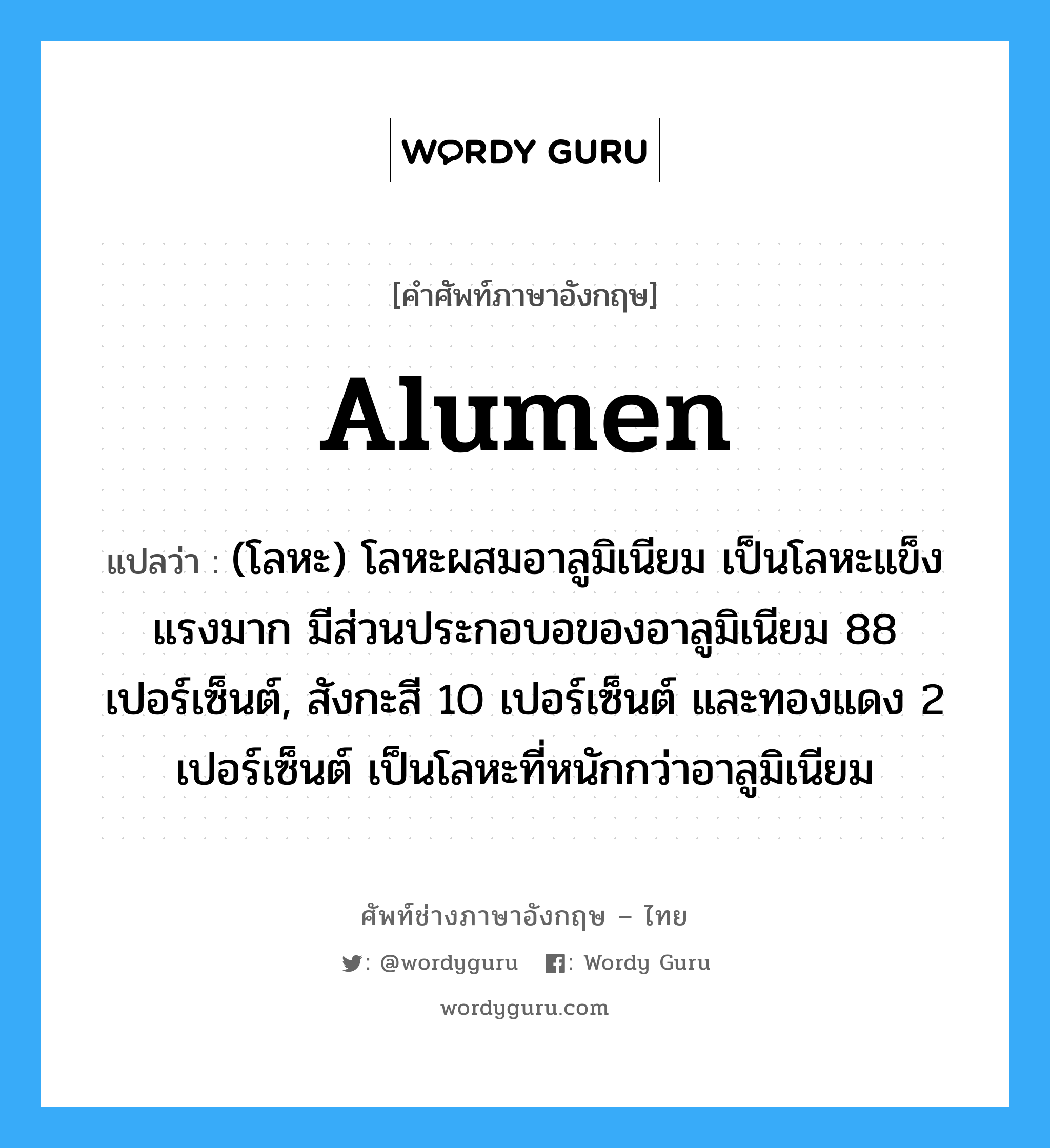 alumen แปลว่า?, คำศัพท์ช่างภาษาอังกฤษ - ไทย alumen คำศัพท์ภาษาอังกฤษ alumen แปลว่า (โลหะ) โลหะผสมอาลูมิเนียม เป็นโลหะแข็งแรงมาก มีส่วนประกอบอของอาลูมิเนียม 88 เปอร์เซ็นต์, สังกะสี 10 เปอร์เซ็นต์ และทองแดง 2 เปอร์เซ็นต์ เป็นโลหะที่หนักกว่าอาลูมิเนียม