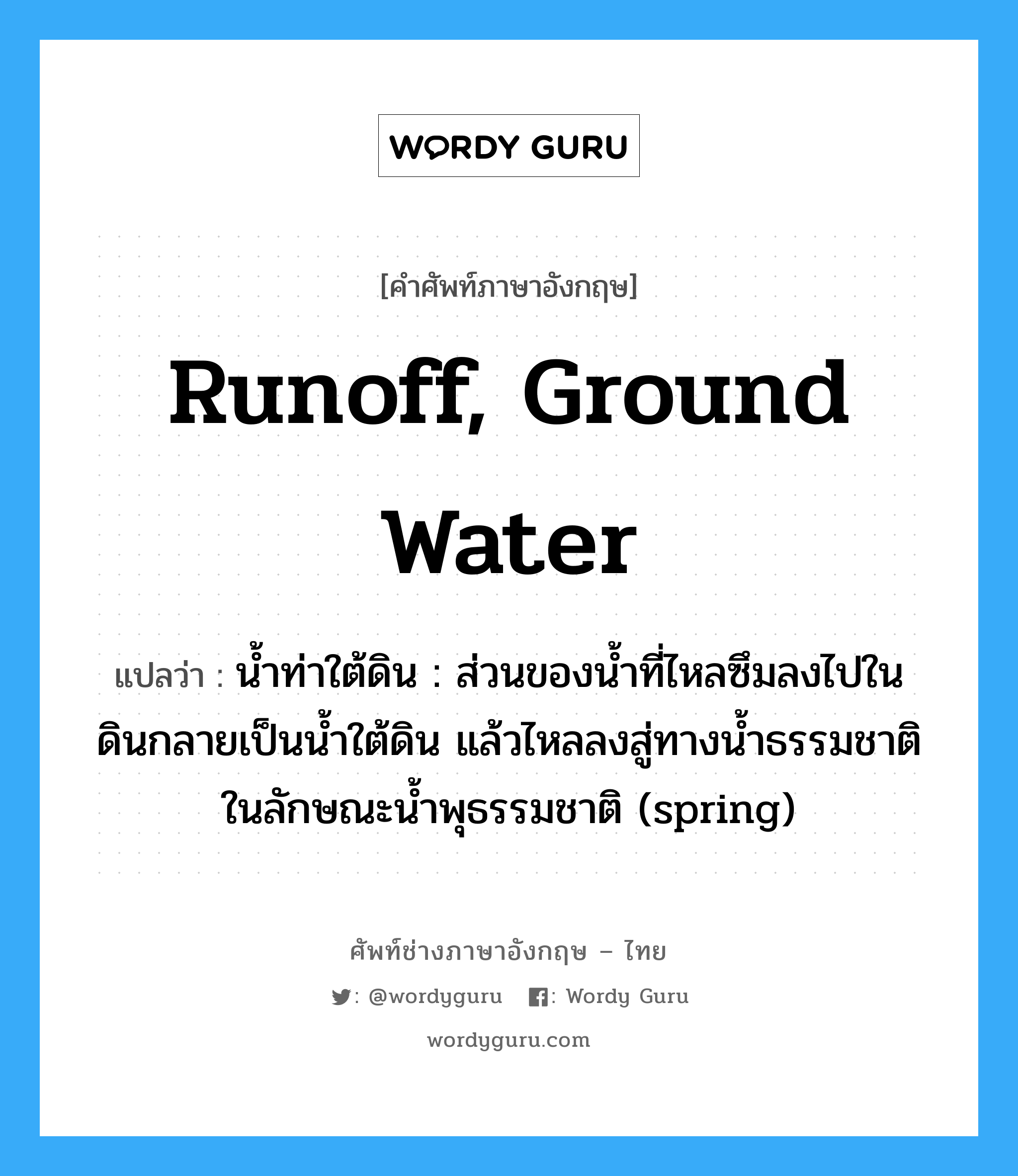 runoff, ground water แปลว่า?, คำศัพท์ช่างภาษาอังกฤษ - ไทย runoff, ground water คำศัพท์ภาษาอังกฤษ runoff, ground water แปลว่า น้ำท่าใต้ดิน : ส่วนของน้ำที่ไหลซึมลงไปในดินกลายเป็นน้ำใต้ดิน แล้วไหลลงสู่ทางน้ำธรรมชาติในลักษณะน้ำพุธรรมชาติ (spring)
