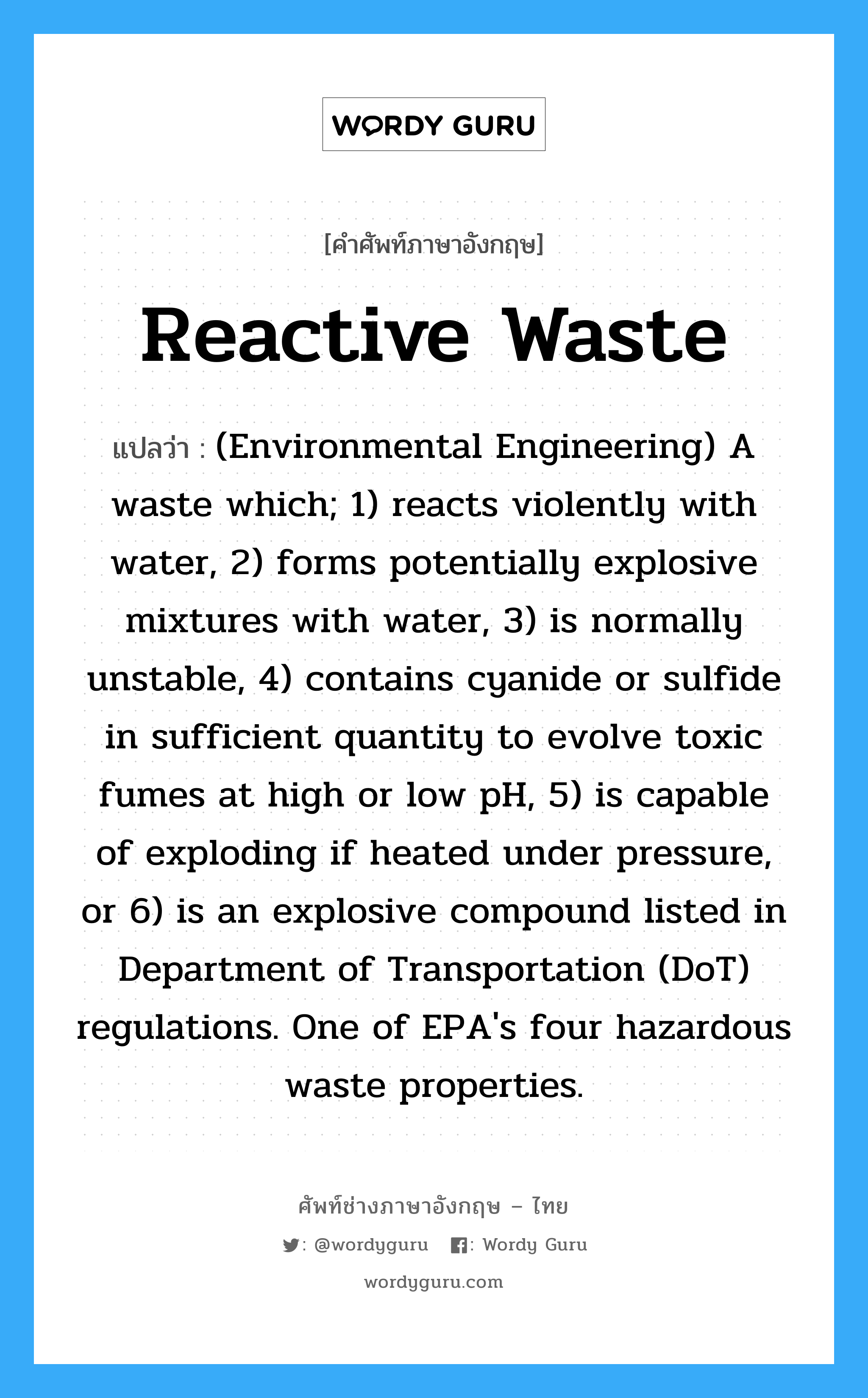 (Environmental Engineering) A waste which; 1) reacts violently with water, 2) forms potentially explosive mixtures with water, 3) is normally unstable, 4) contains cyanide or sulfide in sufficient quantity to evolve toxic fumes at high or low pH, 5) is capable of exploding if heated under pressure, or 6) is an explosive compound listed in Department of Transportation (DoT) regulations. One of EPA's four hazardous waste properties. ภาษาอังกฤษ?, คำศัพท์ช่างภาษาอังกฤษ - ไทย (Environmental Engineering) A waste which; 1) reacts violently with water, 2) forms potentially explosive mixtures with water, 3) is normally unstable, 4) contains cyanide or sulfide in sufficient quantity to evolve toxic fumes at high or low pH, 5) is capable of exploding if heated under pressure, or 6) is an explosive compound listed in Department of Transportation (DoT) regulations. One of EPA's four hazardous waste properties. คำศัพท์ภาษาอังกฤษ (Environmental Engineering) A waste which; 1) reacts violently with water, 2) forms potentially explosive mixtures with water, 3) is normally unstable, 4) contains cyanide or sulfide in sufficient quantity to evolve toxic fumes at high or low pH, 5) is capable of exploding if heated under pressure, or 6) is an explosive compound listed in Department of Transportation (DoT) regulations. One of EPA's four hazardous waste properties. แปลว่า Reactive waste
