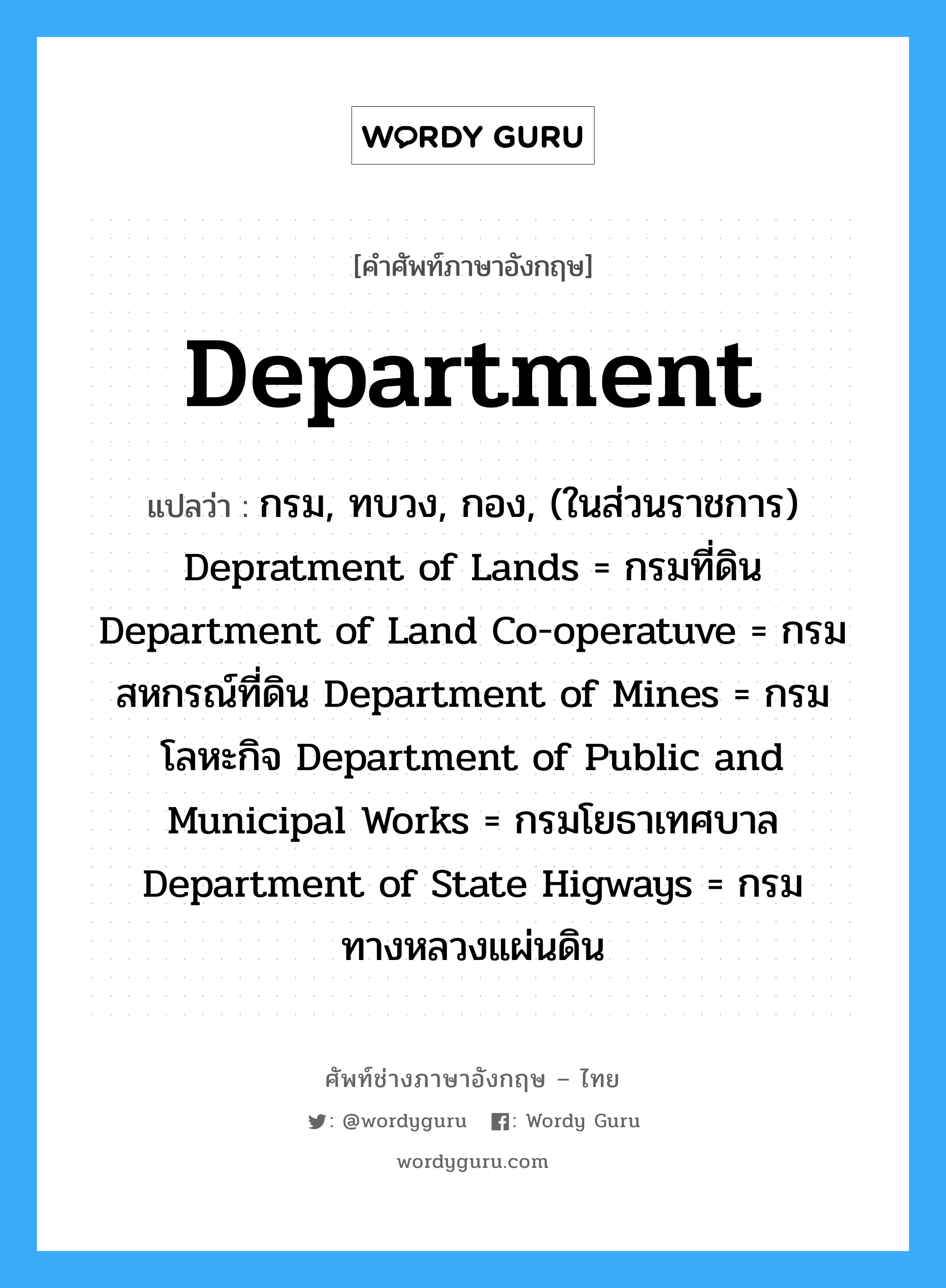 Department แปลว่า?, คำศัพท์ช่างภาษาอังกฤษ - ไทย Department คำศัพท์ภาษาอังกฤษ Department แปลว่า กรม, ทบวง, กอง, (ในส่วนราชการ) Depratment of Lands = กรมที่ดิน Department of Land Co-operatuve = กรมสหกรณ์ที่ดิน Department of Mines = กรมโลหะกิจ Department of Public and Municipal Works = กรมโยธาเทศบาล Department of State Higways = กรมทางหลวงแผ่นดิน