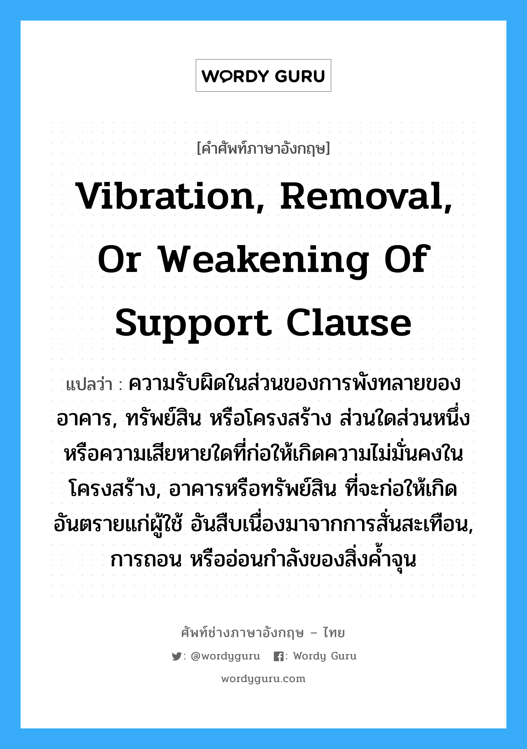 Vibration, Removal, or Weakening of Support Clause แปลว่า?, คำศัพท์ช่างภาษาอังกฤษ - ไทย Vibration, Removal, or Weakening of Support Clause คำศัพท์ภาษาอังกฤษ Vibration, Removal, or Weakening of Support Clause แปลว่า ความรับผิดในส่วนของการพังทลายของอาคาร, ทรัพย์สิน หรือโครงสร้าง ส่วนใดส่วนหนึ่ง หรือความเสียหายใดที่ก่อให้เกิดความไม่มั่นคงในโครงสร้าง, อาคารหรือทรัพย์สิน ที่จะก่อให้เกิดอันตรายแก่ผู้ใช้ อันสืบเนื่องมาจากการสั่นสะเทือน, การถอน หรืออ่อนกำลังของสิ่งค้ำจุน