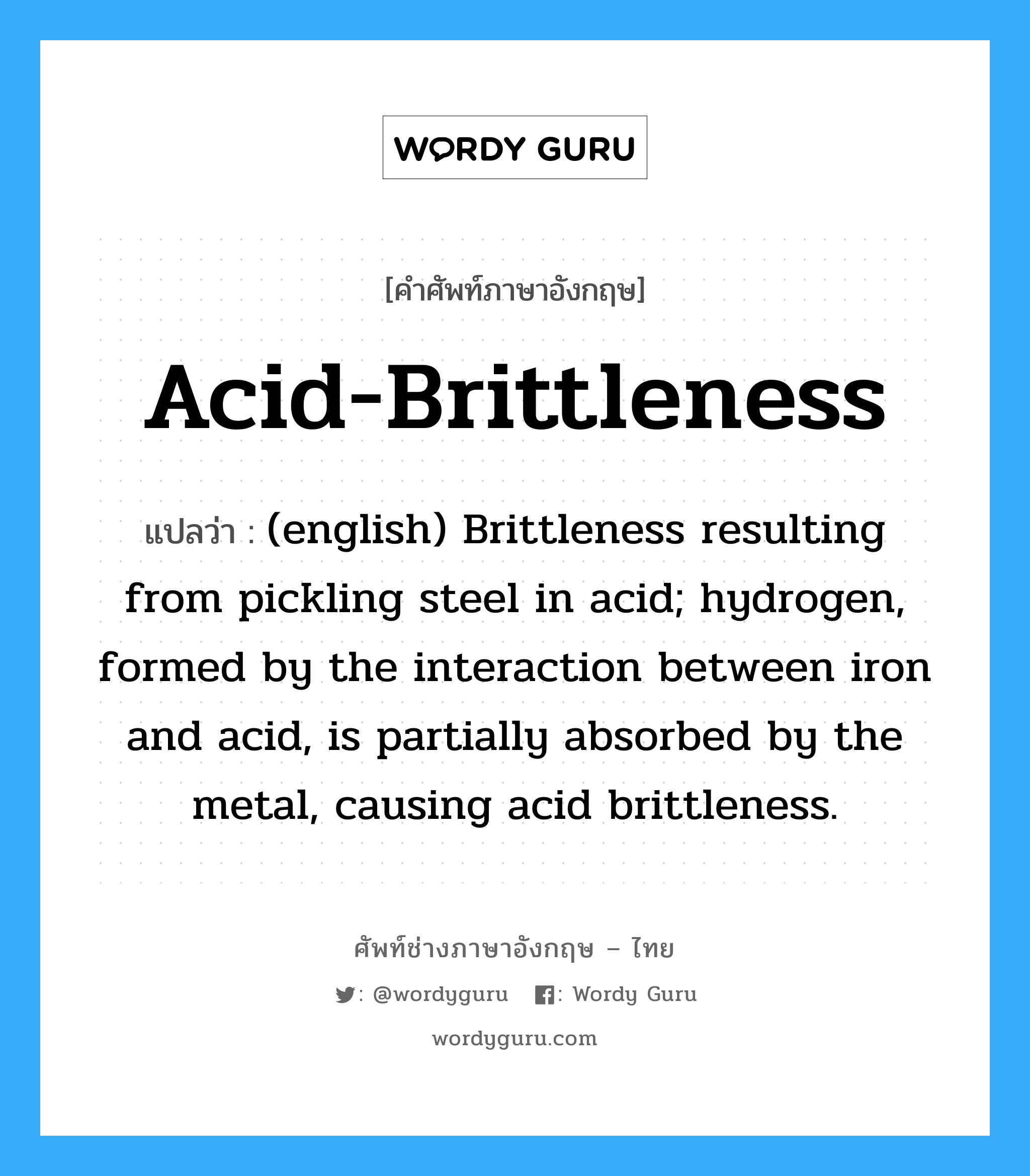 (english) Brittleness resulting from pickling steel in acid; hydrogen, formed by the interaction between iron and acid, is partially absorbed by the metal, causing acid brittleness. ภาษาอังกฤษ?, คำศัพท์ช่างภาษาอังกฤษ - ไทย (english) Brittleness resulting from pickling steel in acid; hydrogen, formed by the interaction between iron and acid, is partially absorbed by the metal, causing acid brittleness. คำศัพท์ภาษาอังกฤษ (english) Brittleness resulting from pickling steel in acid; hydrogen, formed by the interaction between iron and acid, is partially absorbed by the metal, causing acid brittleness. แปลว่า Acid-Brittleness