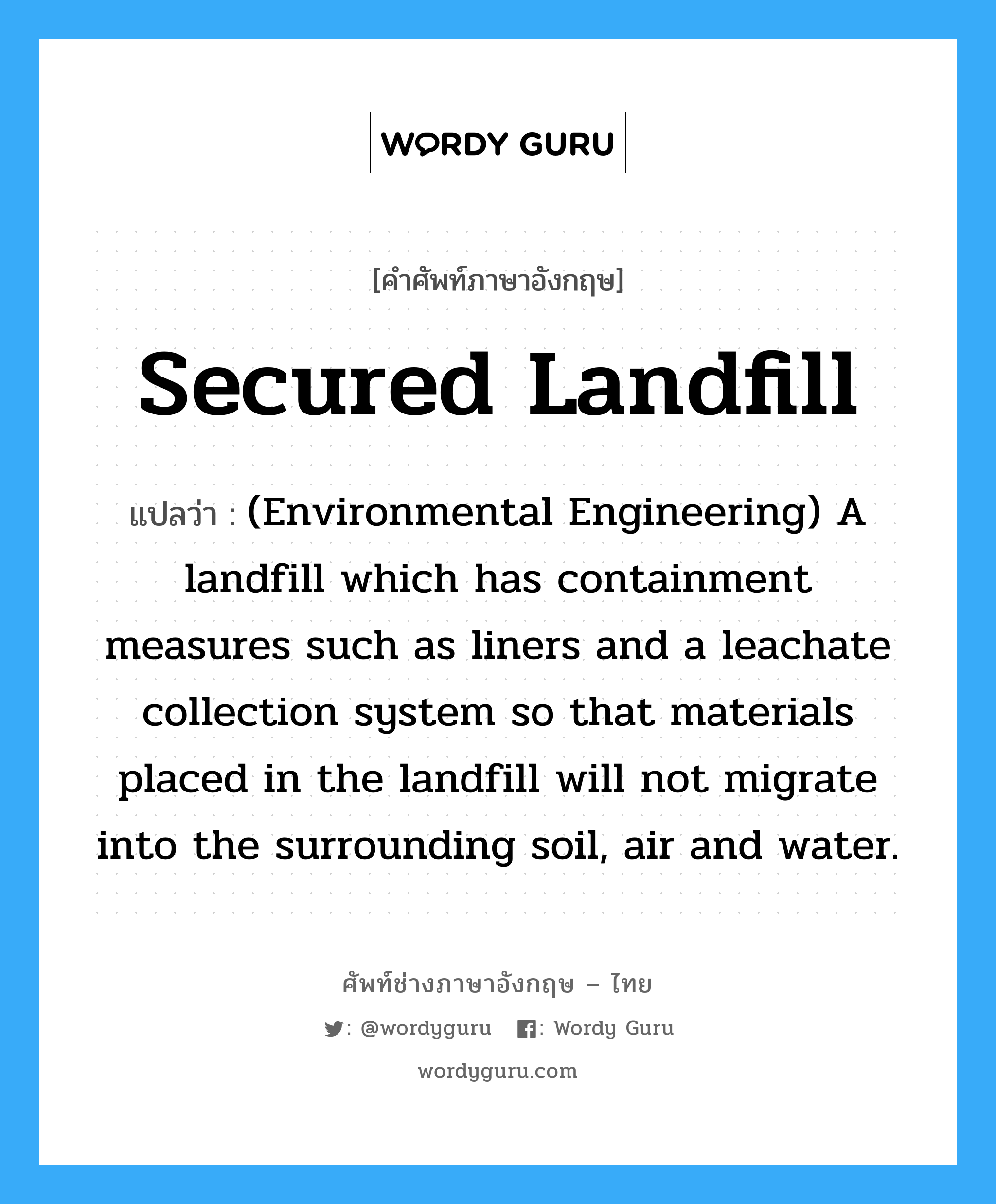 (Environmental Engineering) A landfill which has containment measures such as liners and a leachate collection system so that materials placed in the landfill will not migrate into the surrounding soil, air and water. ภาษาอังกฤษ?, คำศัพท์ช่างภาษาอังกฤษ - ไทย (Environmental Engineering) A landfill which has containment measures such as liners and a leachate collection system so that materials placed in the landfill will not migrate into the surrounding soil, air and water. คำศัพท์ภาษาอังกฤษ (Environmental Engineering) A landfill which has containment measures such as liners and a leachate collection system so that materials placed in the landfill will not migrate into the surrounding soil, air and water. แปลว่า Secured landfill