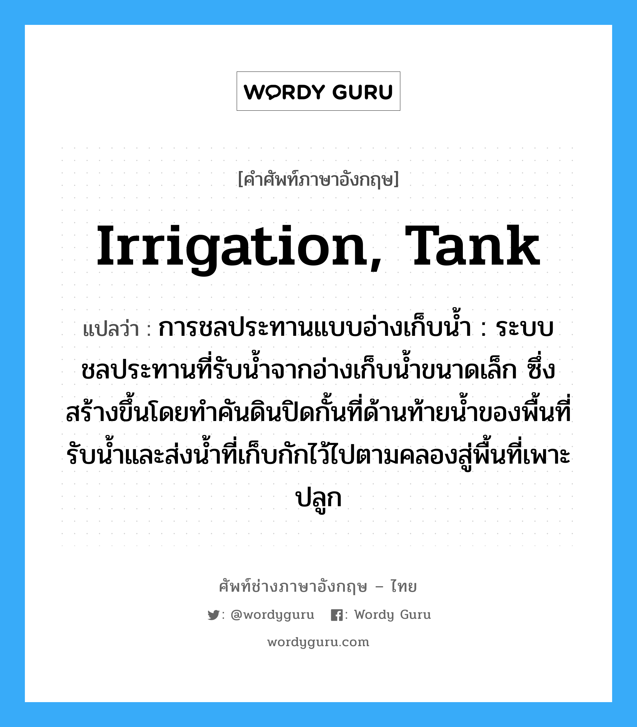 irrigation, tank แปลว่า?, คำศัพท์ช่างภาษาอังกฤษ - ไทย irrigation, tank คำศัพท์ภาษาอังกฤษ irrigation, tank แปลว่า การชลประทานแบบอ่างเก็บน้ำ : ระบบชลประทานที่รับน้ำจากอ่างเก็บน้ำขนาดเล็ก ซึ่งสร้างขึ้นโดยทำคันดินปิดกั้นที่ด้านท้ายน้ำของพื้นที่รับน้ำและส่งน้ำที่เก็บกักไว้ไปตามคลองสู่พื้นที่เพาะปลูก