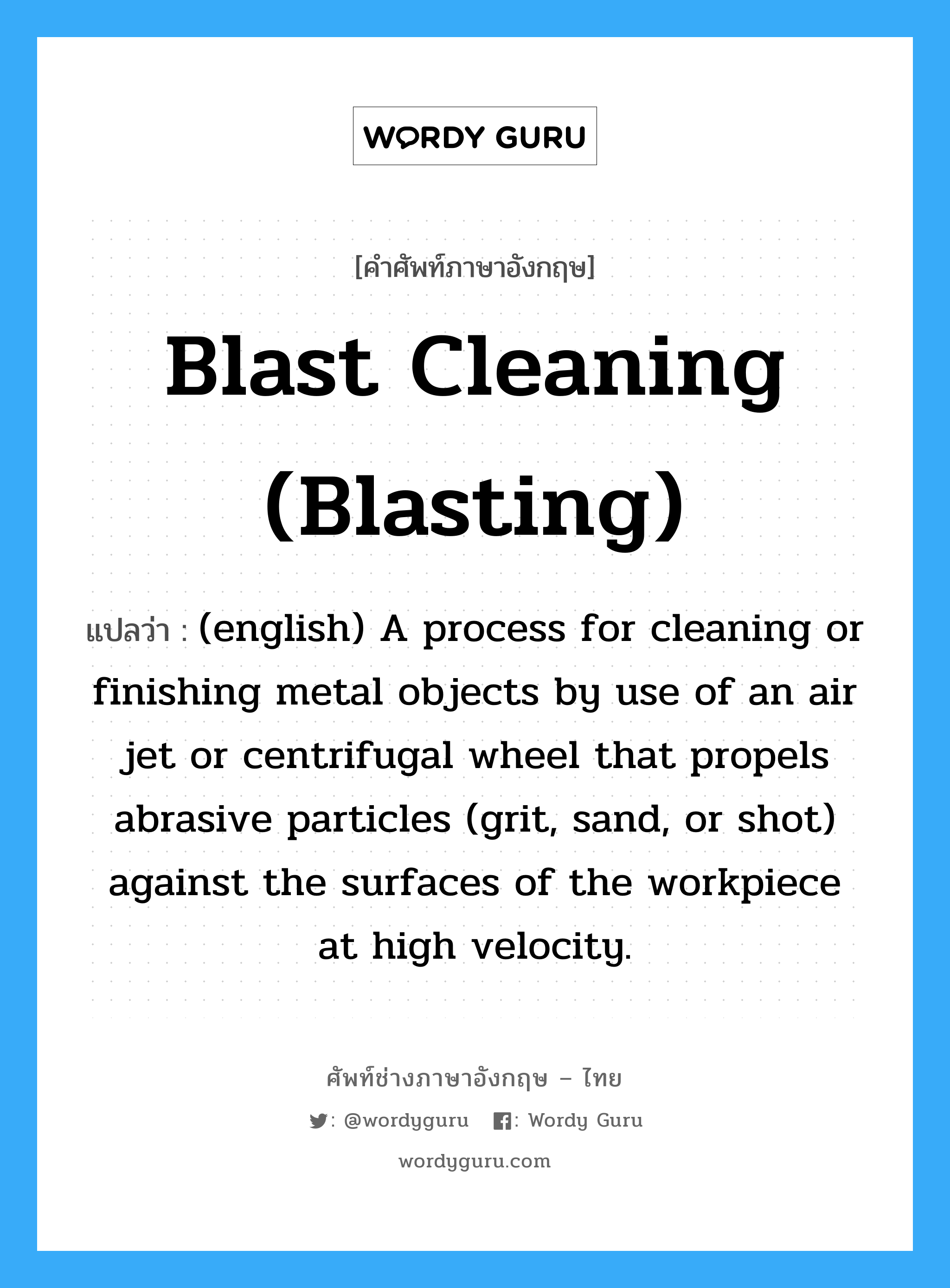 (english) A process for cleaning or finishing metal objects by use of an air blast or centrifugal wheel that throws abrasive particles against the surface of the work pieces. Small, irregular particles of steel or iron are used as the abrasive in grit blasting, and steel or iron balls in shot blasting. ภาษาอังกฤษ?, คำศัพท์ช่างภาษาอังกฤษ - ไทย (english) A process for cleaning or finishing metal objects by use of an air jet or centrifugal wheel that propels abrasive particles (grit, sand, or shot) against the surfaces of the workpiece at high velocity. คำศัพท์ภาษาอังกฤษ (english) A process for cleaning or finishing metal objects by use of an air jet or centrifugal wheel that propels abrasive particles (grit, sand, or shot) against the surfaces of the workpiece at high velocity. แปลว่า Blast Cleaning (blasting)