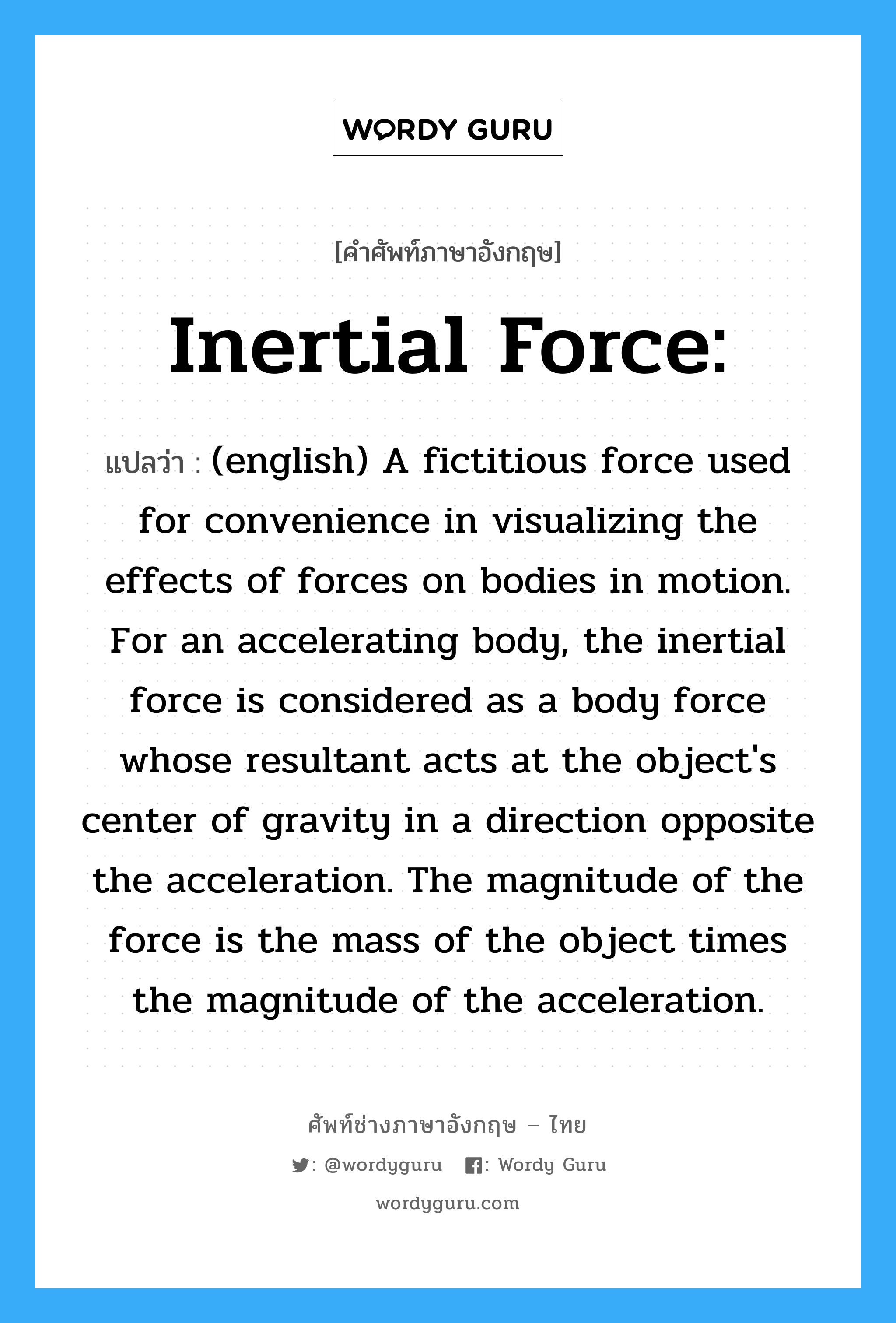 (english) A fictitious force used for convenience in visualizing the effects of forces on bodies in motion. For an accelerating body, the inertial force is considered as a body force whose resultant acts at the object's center of gravity in a direction opposite the acceleration. The magnitude of the force is the mass of the object times the magnitude of the acceleration. ภาษาอังกฤษ?, คำศัพท์ช่างภาษาอังกฤษ - ไทย (english) A fictitious force used for convenience in visualizing the effects of forces on bodies in motion. For an accelerating body, the inertial force is considered as a body force whose resultant acts at the object's center of gravity in a direction opposite the acceleration. The magnitude of the force is the mass of the object times the magnitude of the acceleration. คำศัพท์ภาษาอังกฤษ (english) A fictitious force used for convenience in visualizing the effects of forces on bodies in motion. For an accelerating body, the inertial force is considered as a body force whose resultant acts at the object's center of gravity in a direction opposite the acceleration. The magnitude of the force is the mass of the object times the magnitude of the acceleration. แปลว่า Inertial Force: