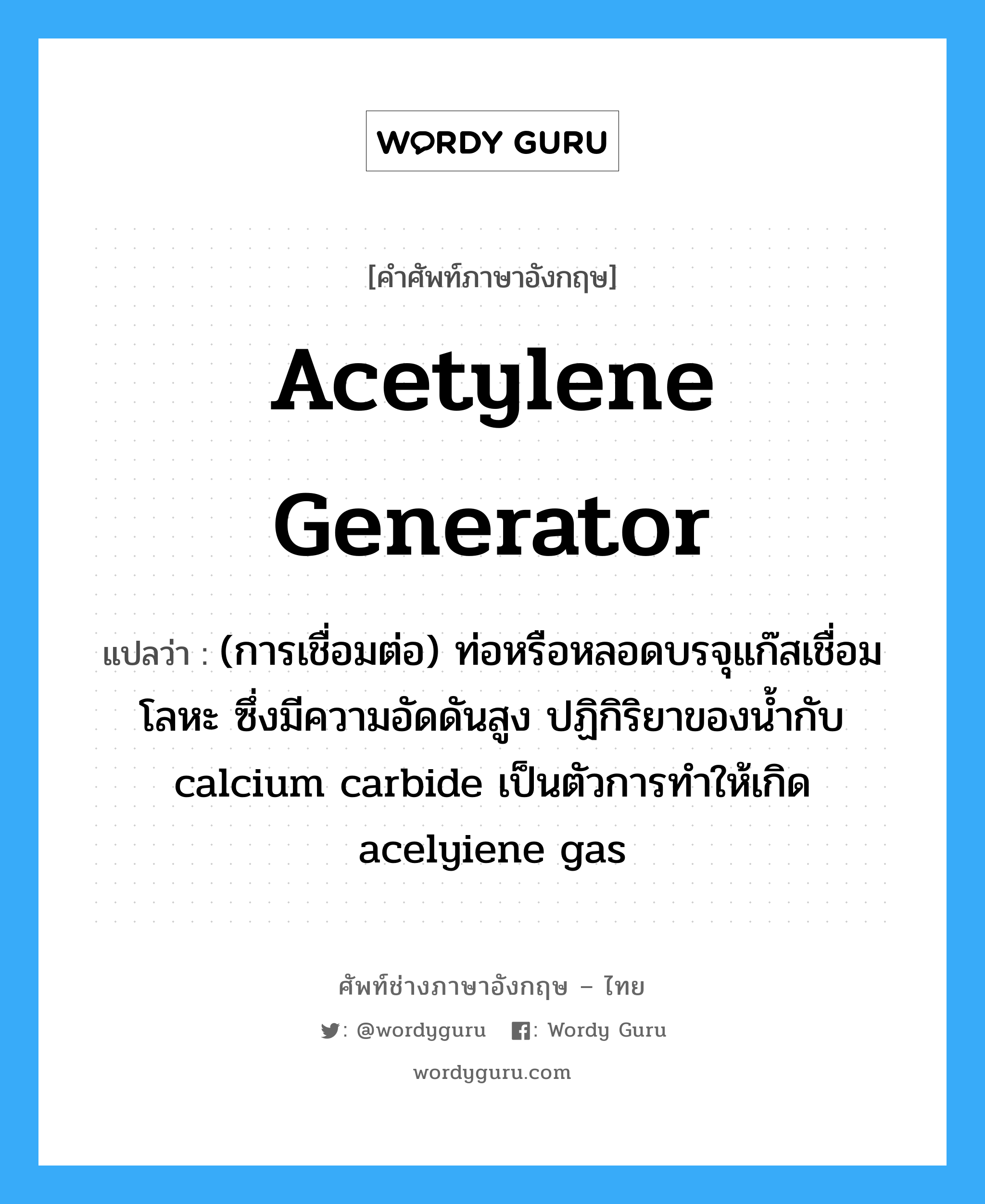 acetylene generator แปลว่า?, คำศัพท์ช่างภาษาอังกฤษ - ไทย acetylene generator คำศัพท์ภาษาอังกฤษ acetylene generator แปลว่า (การเชื่อมต่อ) ท่อหรือหลอดบรจุแก๊สเชื่อมโลหะ ซึ่งมีความอัดดันสูง ปฏิกิริยาของน้ำกับ calcium carbide เป็นตัวการทำให้เกิด acelyiene gas