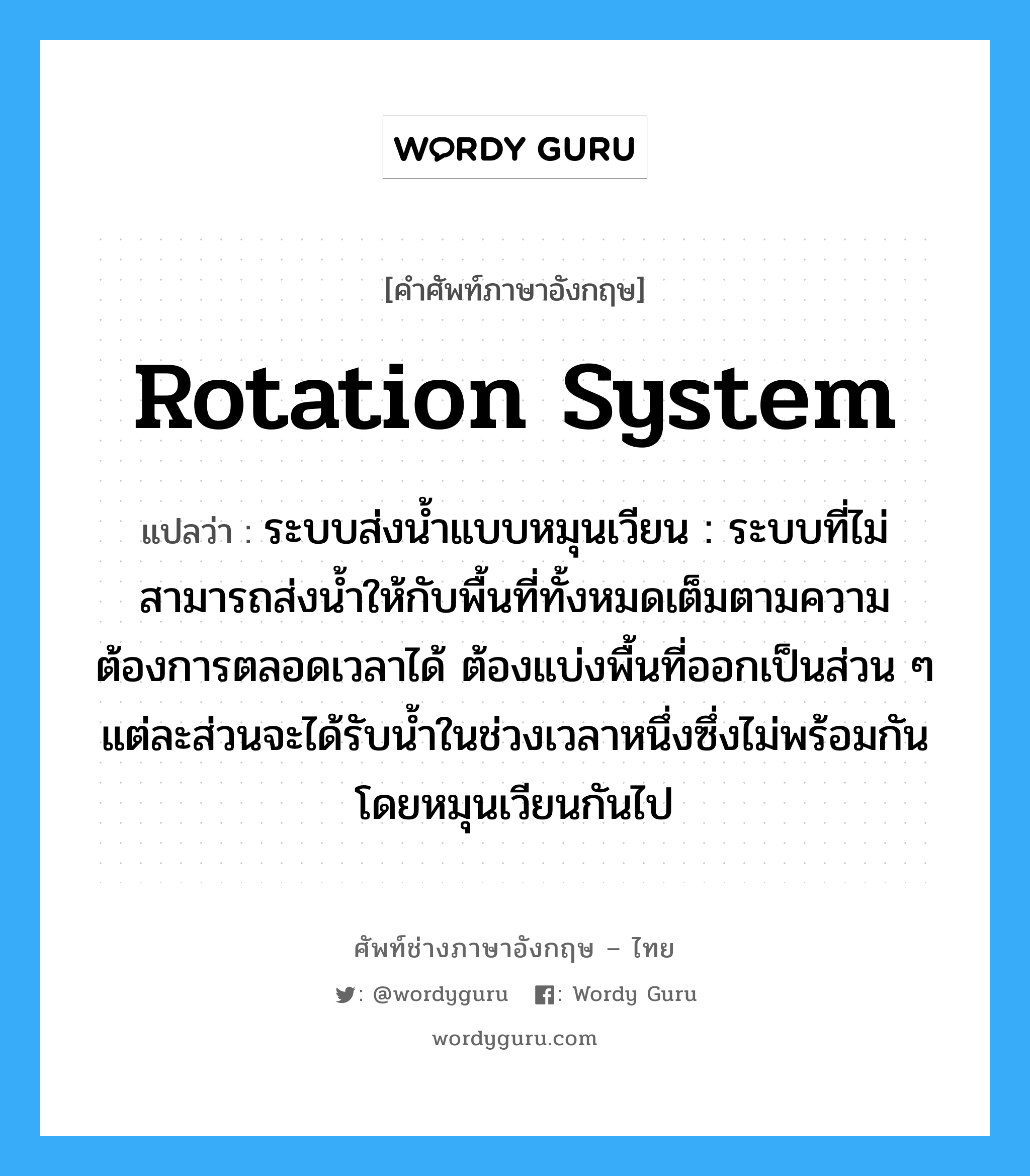 rotation system แปลว่า?, คำศัพท์ช่างภาษาอังกฤษ - ไทย rotation system คำศัพท์ภาษาอังกฤษ rotation system แปลว่า ระบบส่งน้ำแบบหมุนเวียน : ระบบที่ไม่สามารถส่งน้ำให้กับพื้นที่ทั้งหมดเต็มตามความต้องการตลอดเวลาได้ ต้องแบ่งพื้นที่ออกเป็นส่วน ๆ แต่ละส่วนจะได้รับน้ำในช่วงเวลาหนึ่งซึ่งไม่พร้อมกัน โดยหมุนเวียนกันไป
