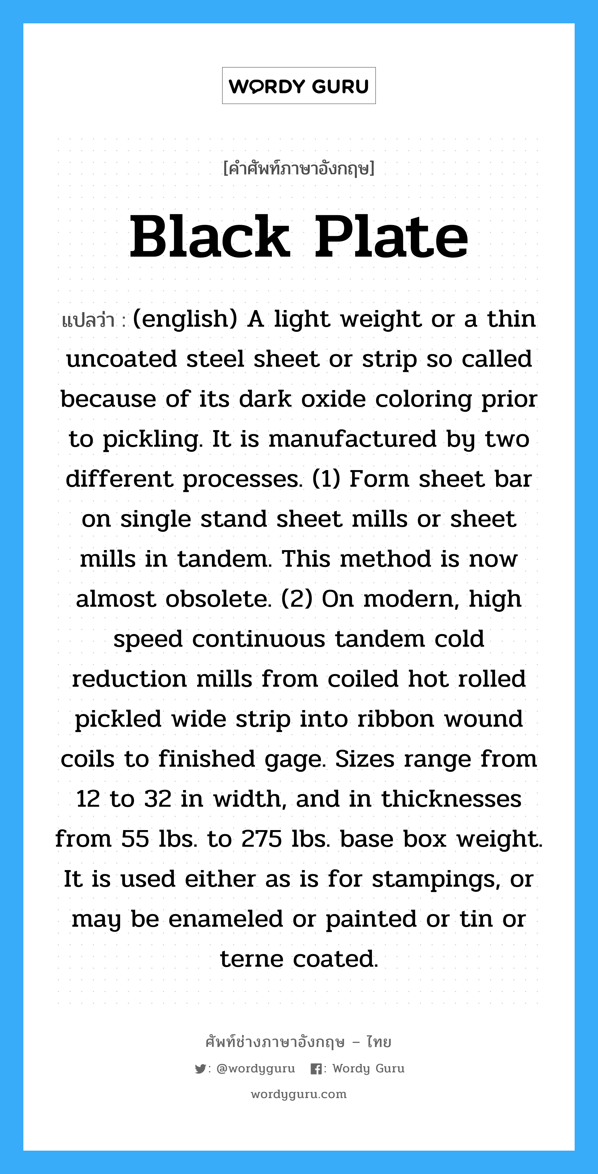 (english) A light weight or a thin uncoated steel sheet or strip so called because of its dark oxide coloring prior to pickling. It is manufactured by two different processes. (1) Form sheet bar on single stand sheet mills or sheet mills in tandem. This method is now almost obsolete. (2) On modern, high speed continuous tandem cold reduction mills from coiled hot rolled pickled wide strip into ribbon wound coils to finished gage. Sizes range from 12 to 32 in width, and in thicknesses from 55 lbs. to 275 lbs. base box weight. It is used either as is for stampings, or may be enameled or painted or tin or terne coated. ภาษาอังกฤษ?, คำศัพท์ช่างภาษาอังกฤษ - ไทย (english) A light weight or a thin uncoated steel sheet or strip so called because of its dark oxide coloring prior to pickling. It is manufactured by two different processes. (1) Form sheet bar on single stand sheet mills or sheet mills in tandem. This method is now almost obsolete. (2) On modern, high speed continuous tandem cold reduction mills from coiled hot rolled pickled wide strip into ribbon wound coils to finished gage. Sizes range from 12 to 32 in width, and in thicknesses from 55 lbs. to 275 lbs. base box weight. It is used either as is for stampings, or may be enameled or painted or tin or terne coated. คำศัพท์ภาษาอังกฤษ (english) A light weight or a thin uncoated steel sheet or strip so called because of its dark oxide coloring prior to pickling. It is manufactured by two different processes. (1) Form sheet bar on single stand sheet mills or sheet mills in tandem. This method is now almost obsolete. (2) On modern, high speed continuous tandem cold reduction mills from coiled hot rolled pickled wide strip into ribbon wound coils to finished gage. Sizes range from 12 to 32 in width, and in thicknesses from 55 lbs. to 275 lbs. base box weight. It is used either as is for stampings, or may be enameled or painted or tin or terne coated. แปลว่า Black Plate