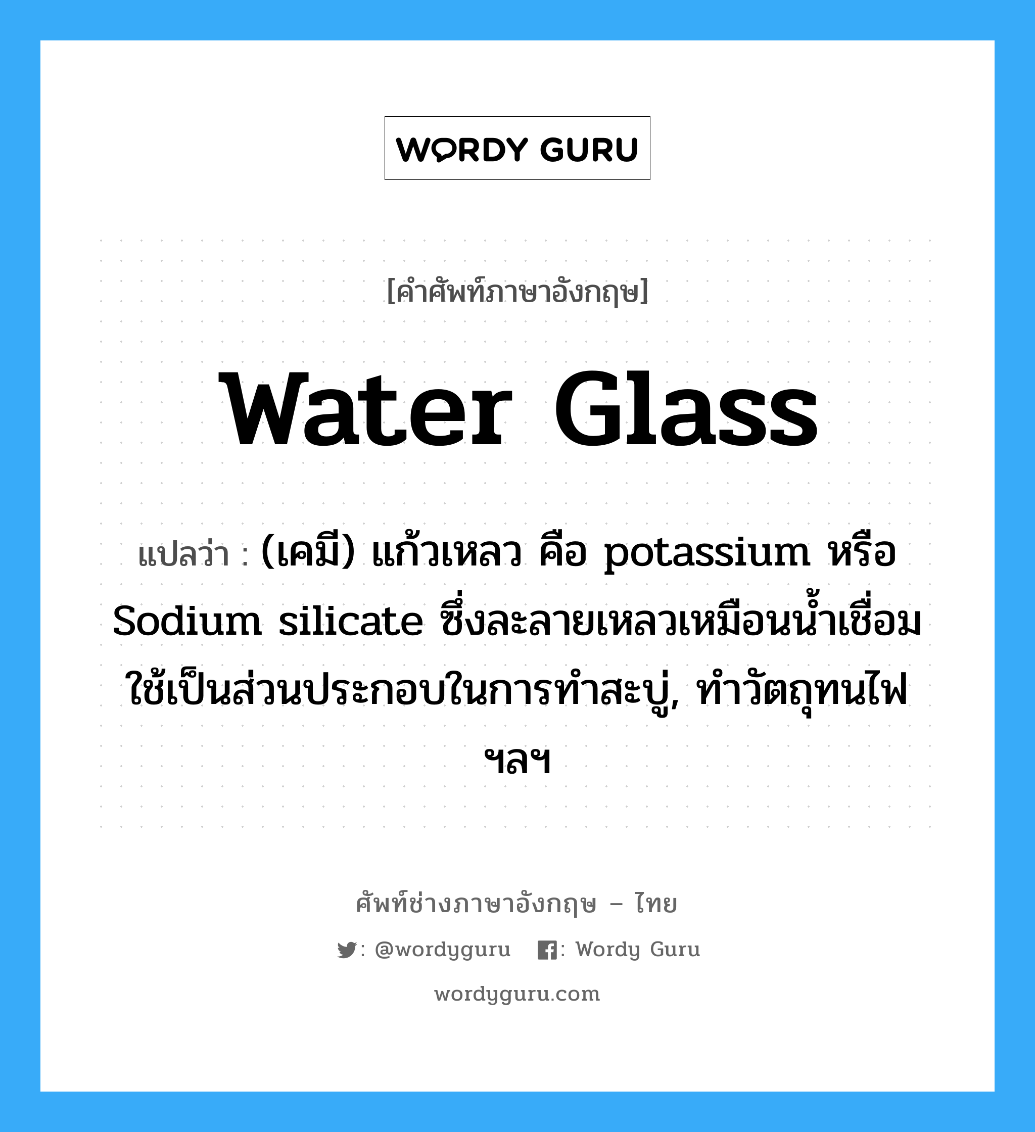 water glass แปลว่า?, คำศัพท์ช่างภาษาอังกฤษ - ไทย water glass คำศัพท์ภาษาอังกฤษ water glass แปลว่า (เคมี) แก้วเหลว คือ potassium หรือ Sodium silicate ซึ่งละลายเหลวเหมือนน้ำเชื่อม ใช้เป็นส่วนประกอบในการทำสะบู่, ทำวัตถุทนไฟ ฯลฯ