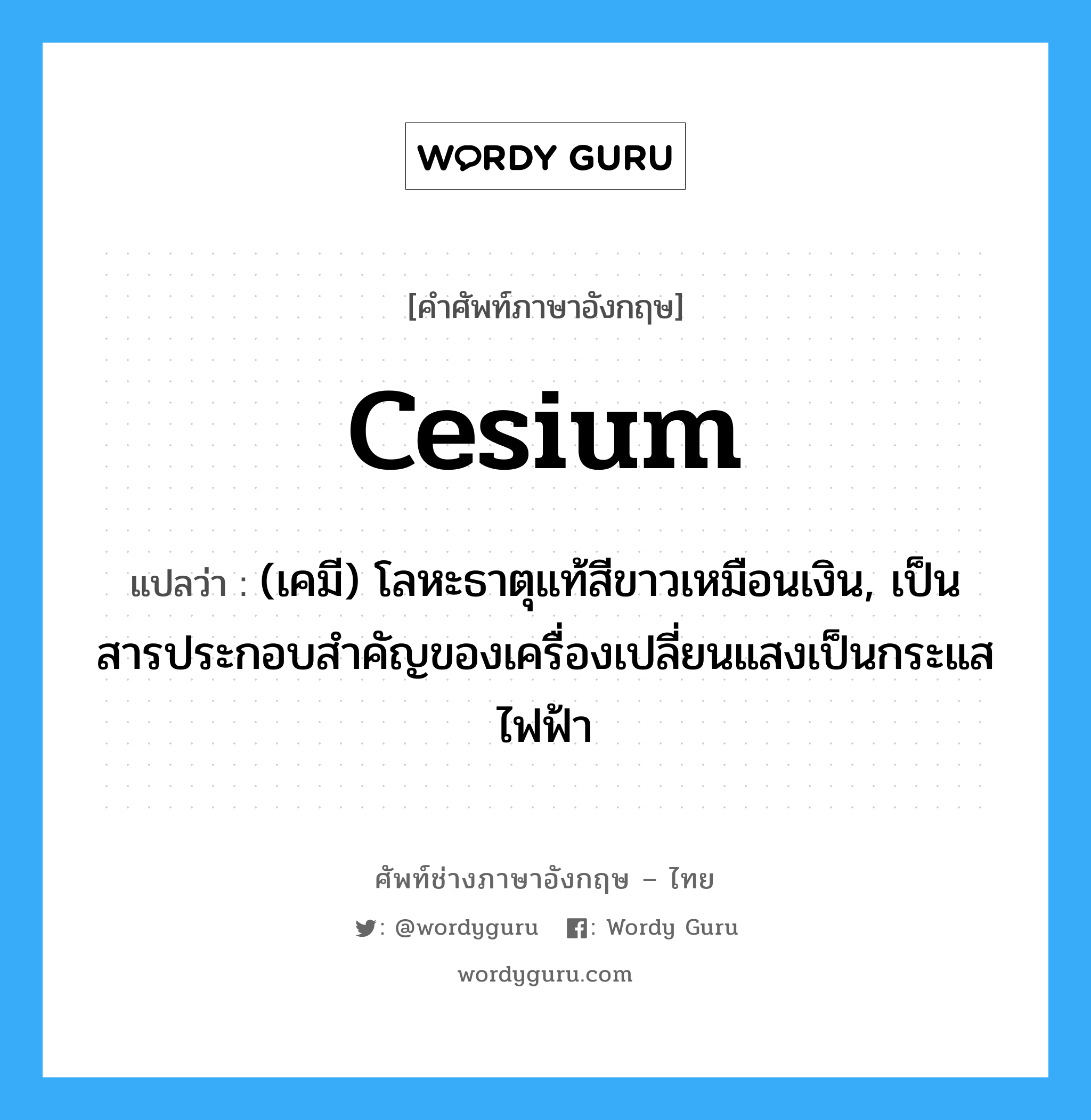 cesium แปลว่า?, คำศัพท์ช่างภาษาอังกฤษ - ไทย cesium คำศัพท์ภาษาอังกฤษ cesium แปลว่า (เคมี) โลหะธาตุแท้สีขาวเหมือนเงิน, เป็นสารประกอบสำคัญของเครื่องเปลี่ยนแสงเป็นกระแสไฟฟ้า