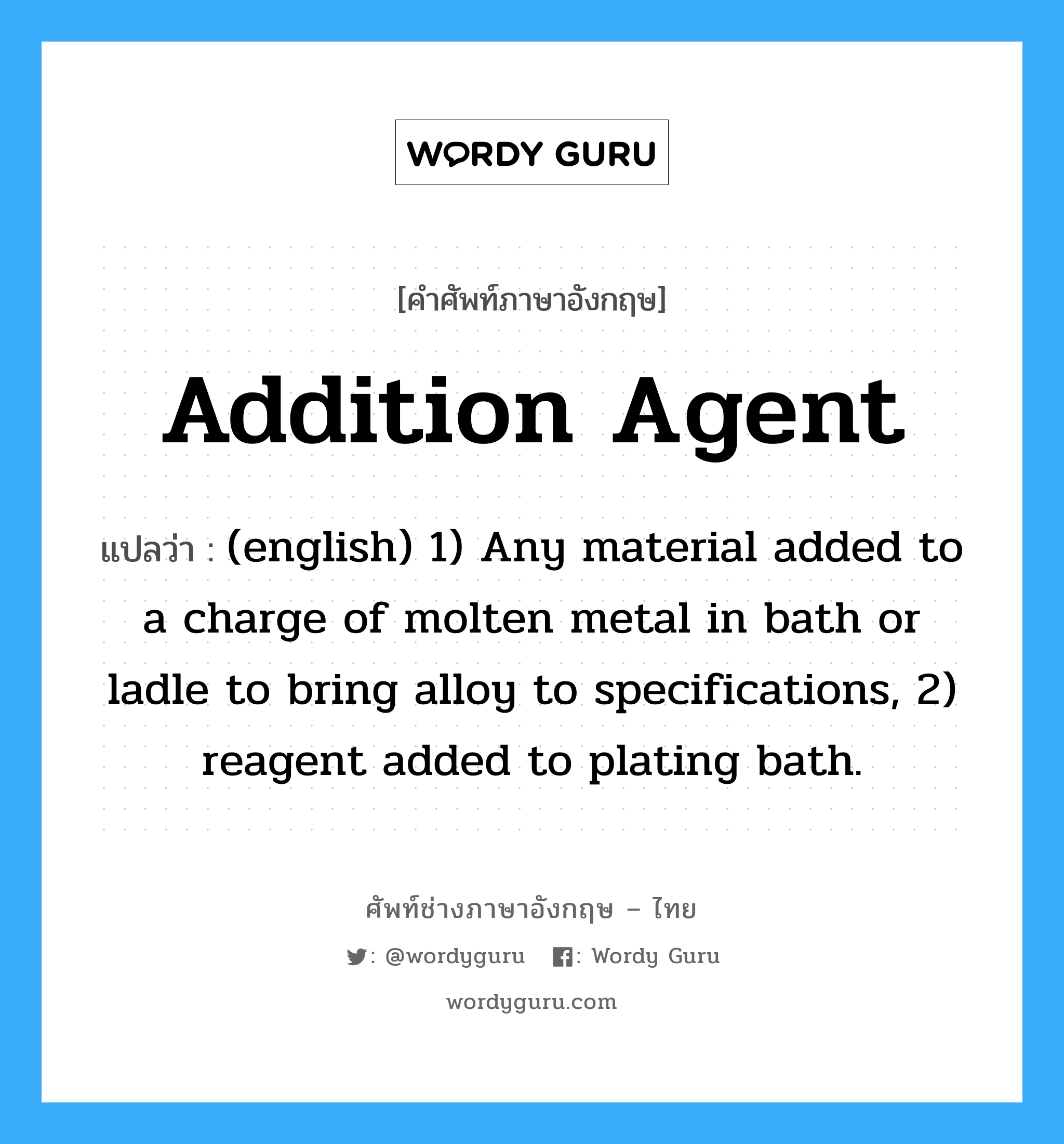Addition Agent แปลว่า?, คำศัพท์ช่างภาษาอังกฤษ - ไทย Addition Agent คำศัพท์ภาษาอังกฤษ Addition Agent แปลว่า (english) 1) Any material added to a charge of molten metal in bath or ladle to bring alloy to specifications, 2) reagent added to plating bath.