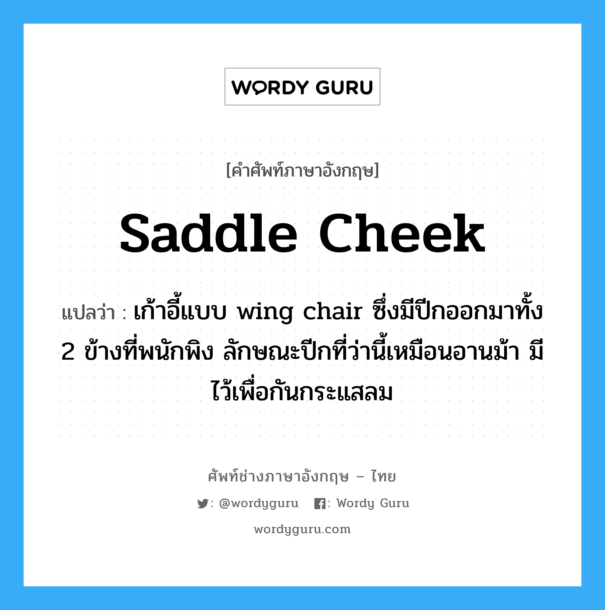 saddle cheek แปลว่า?, คำศัพท์ช่างภาษาอังกฤษ - ไทย saddle cheek คำศัพท์ภาษาอังกฤษ saddle cheek แปลว่า เก้าอี้แบบ wing chair ซึ่งมีปีกออกมาทั้ง 2 ข้างที่พนักพิง ลักษณะปีกที่ว่านี้เหมือนอานม้า มีไว้เพื่อกันกระแสลม