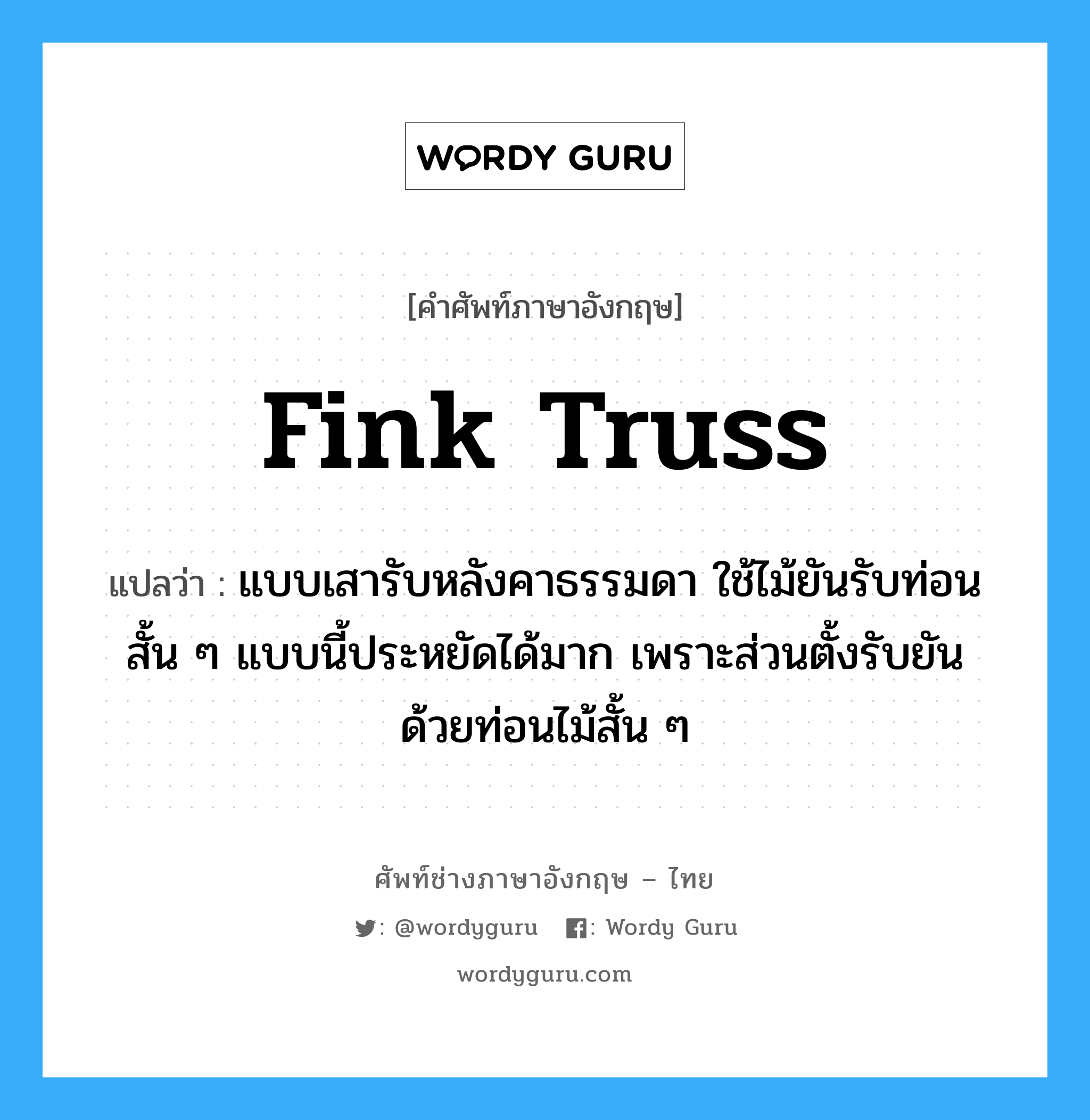 Fink truss แปลว่า?, คำศัพท์ช่างภาษาอังกฤษ - ไทย Fink truss คำศัพท์ภาษาอังกฤษ Fink truss แปลว่า แบบเสารับหลังคาธรรมดา ใช้ไม้ยันรับท่อนสั้น ๆ แบบนี้ประหยัดได้มาก เพราะส่วนตั้งรับยันด้วยท่อนไม้สั้น ๆ