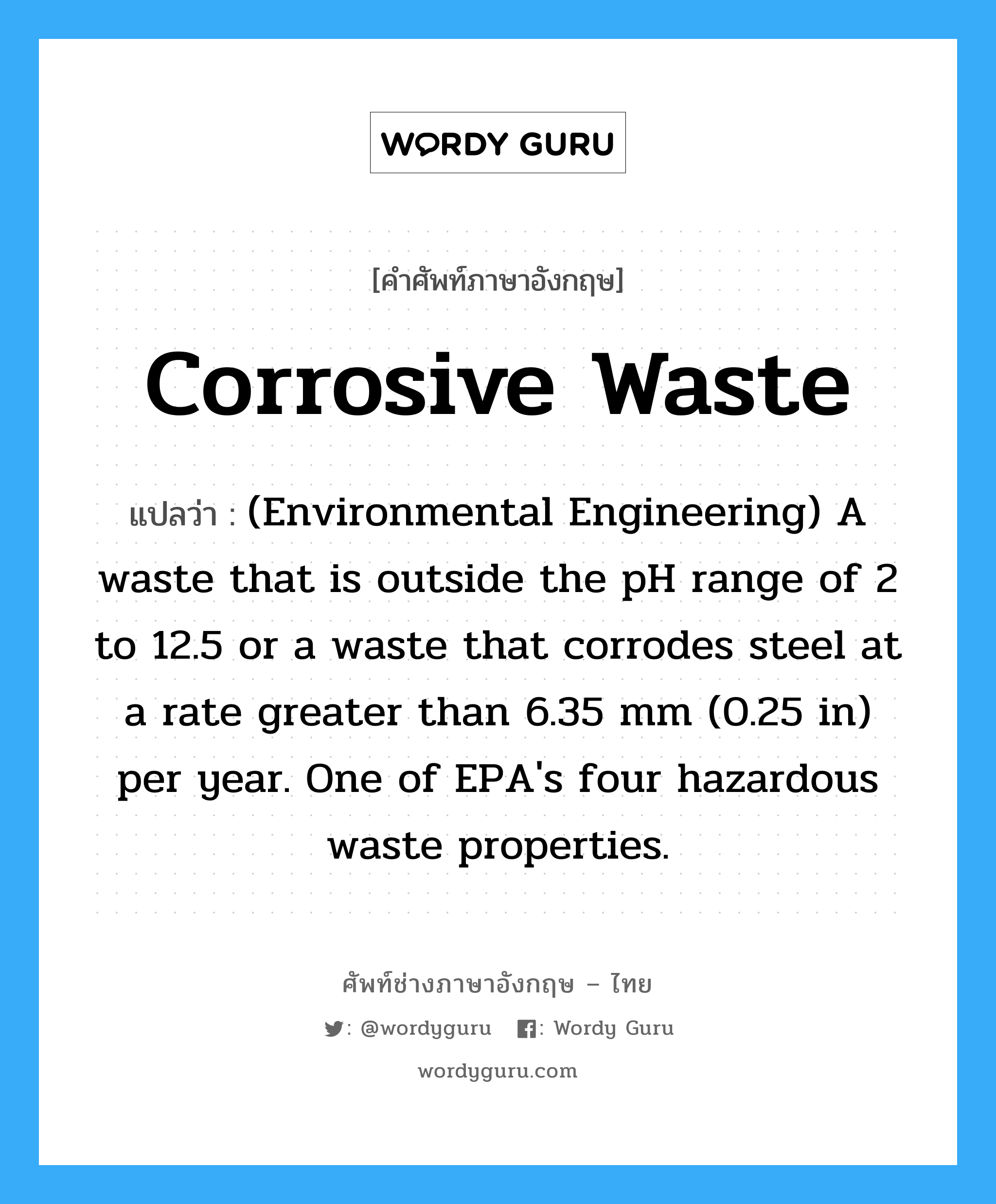 Corrosive waste แปลว่า?, คำศัพท์ช่างภาษาอังกฤษ - ไทย Corrosive waste คำศัพท์ภาษาอังกฤษ Corrosive waste แปลว่า (Environmental Engineering) A waste that is outside the pH range of 2 to 12.5 or a waste that corrodes steel at a rate greater than 6.35 mm (0.25 in) per year. One of EPA's four hazardous waste properties.