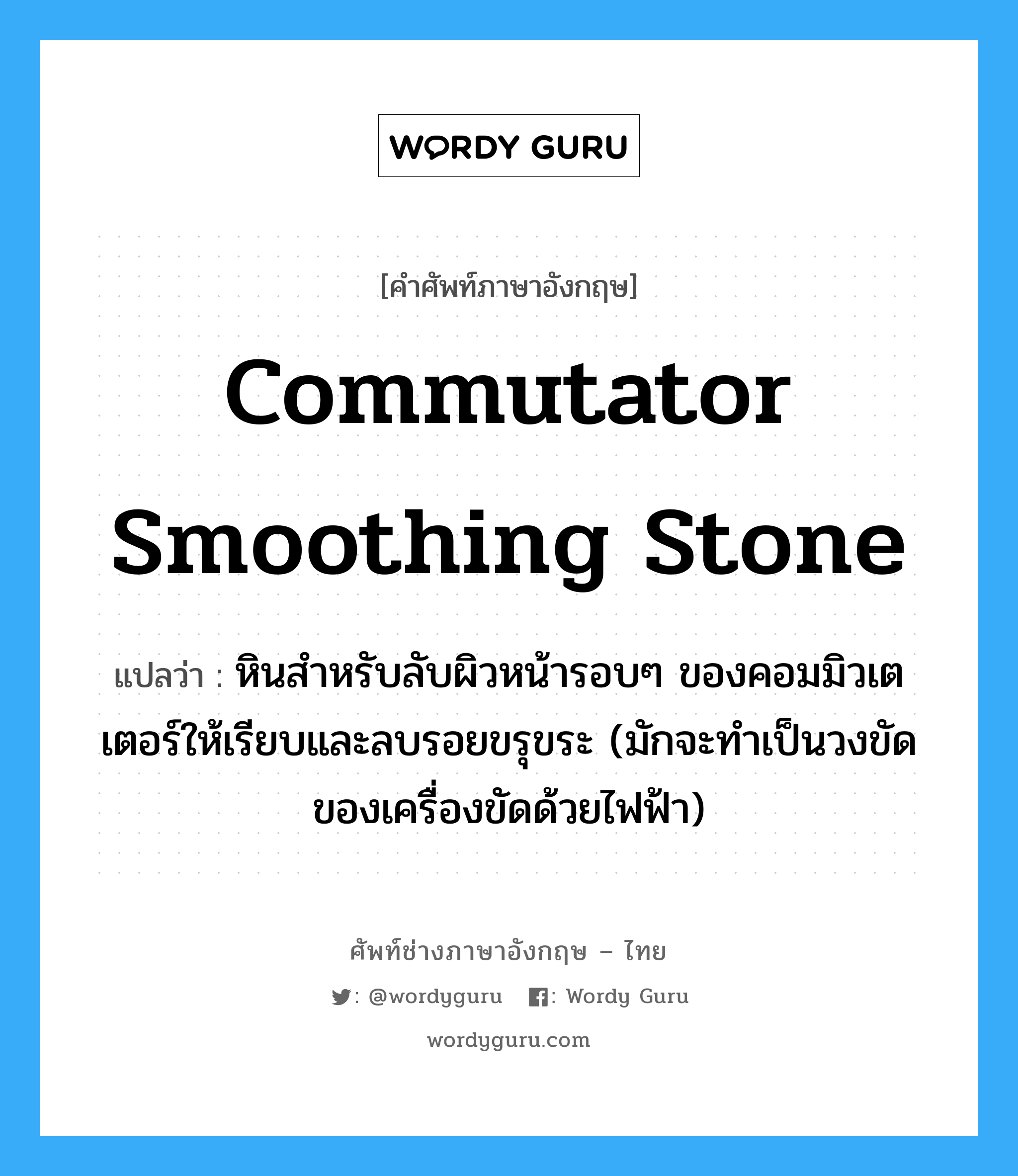 commutator smoothing stone แปลว่า?, คำศัพท์ช่างภาษาอังกฤษ - ไทย commutator smoothing stone คำศัพท์ภาษาอังกฤษ commutator smoothing stone แปลว่า หินสำหรับลับผิวหน้ารอบๆ ของคอมมิวเตเตอร์ให้เรียบและลบรอยขรุขระ (มักจะทำเป็นวงขัดของเครื่องขัดด้วยไฟฟ้า)