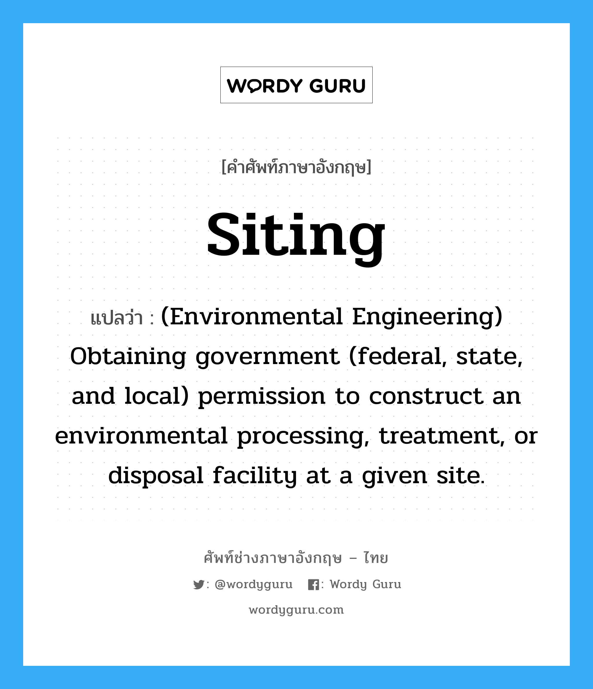 Siting แปลว่า?, คำศัพท์ช่างภาษาอังกฤษ - ไทย Siting คำศัพท์ภาษาอังกฤษ Siting แปลว่า (Environmental Engineering) Obtaining government (federal, state, and local) permission to construct an environmental processing, treatment, or disposal facility at a given site.