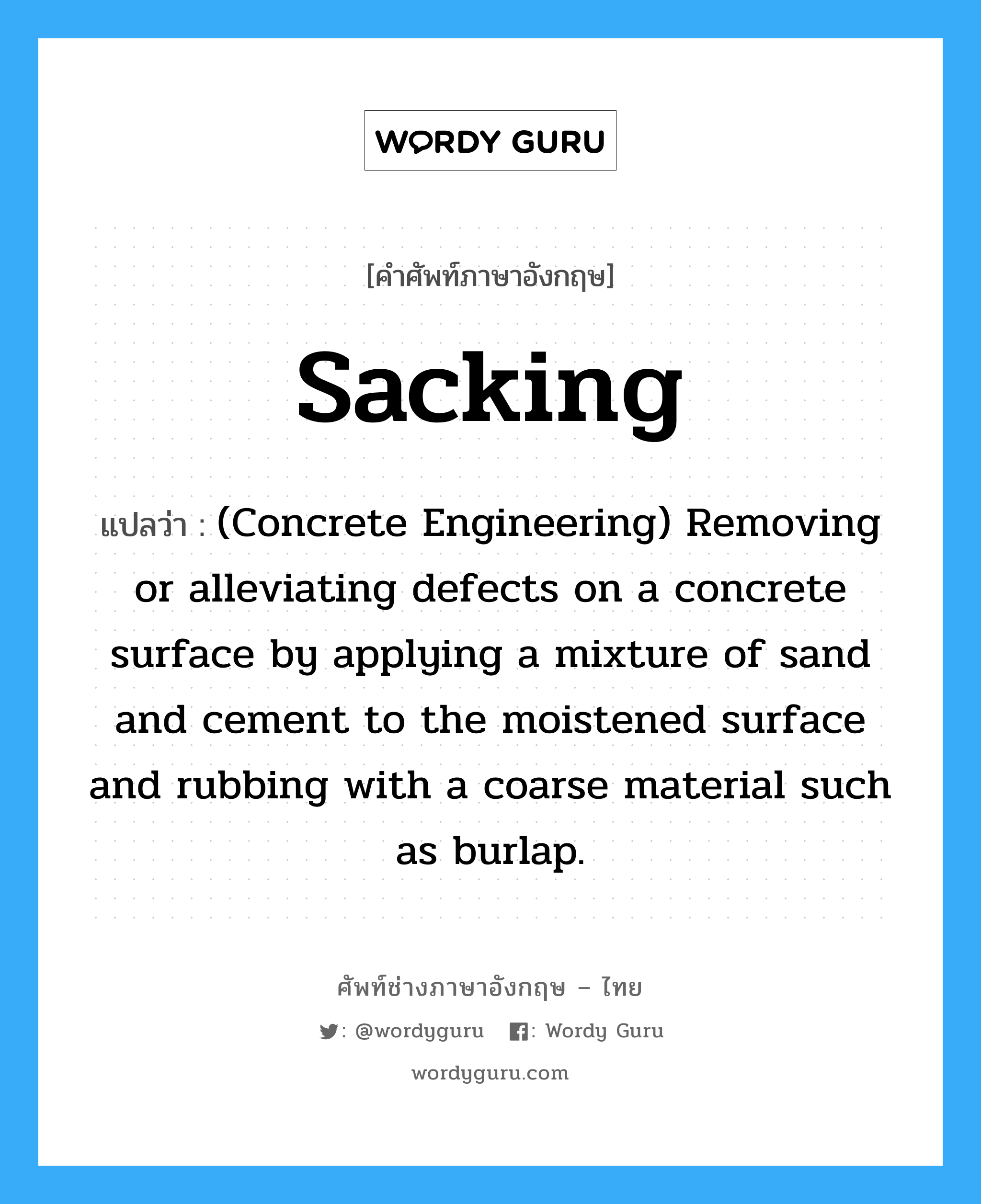 Sacking แปลว่า?, คำศัพท์ช่างภาษาอังกฤษ - ไทย Sacking คำศัพท์ภาษาอังกฤษ Sacking แปลว่า (Concrete Engineering) Removing or alleviating defects on a concrete surface by applying a mixture of sand and cement to the moistened surface and rubbing with a coarse material such as burlap.