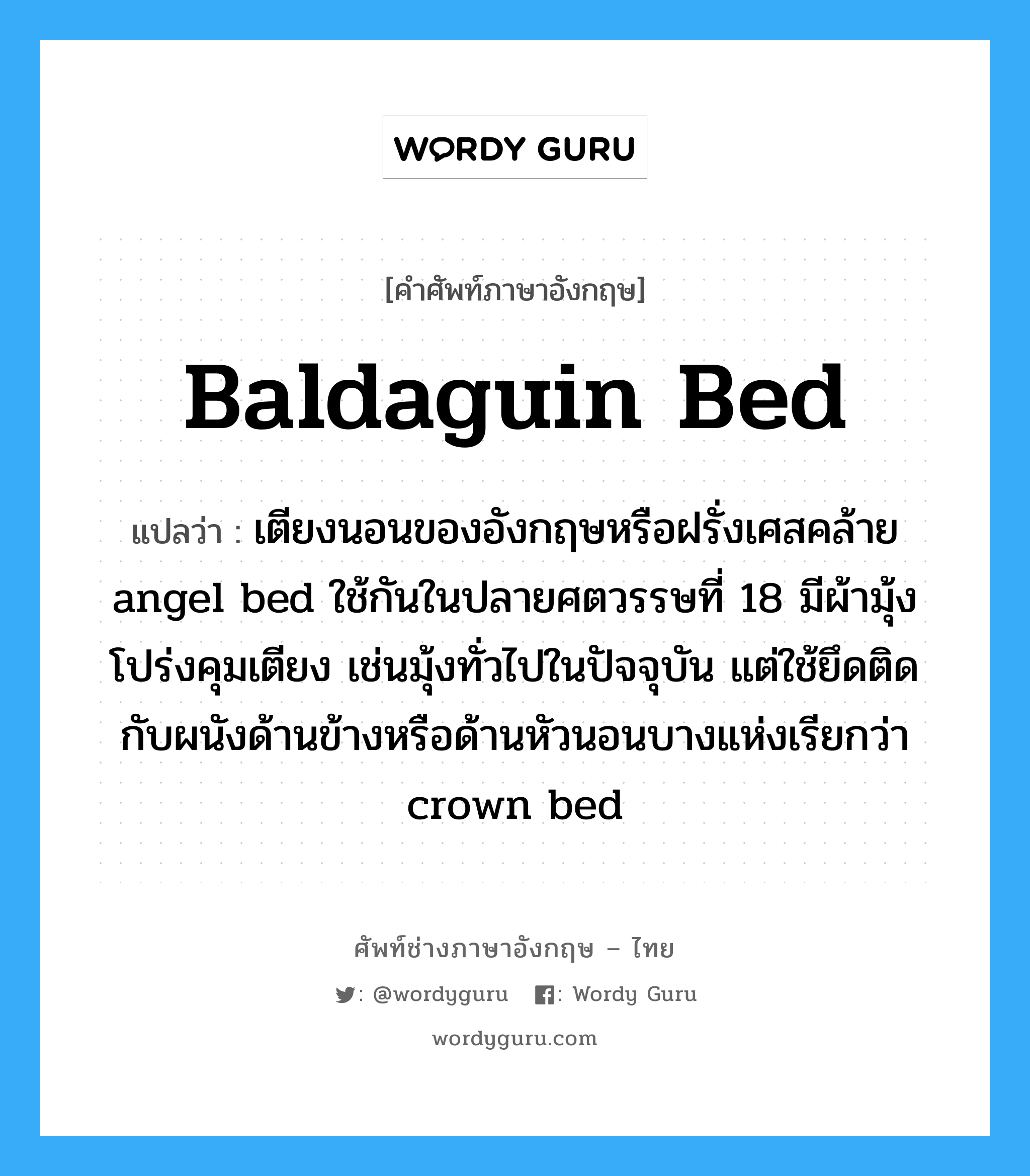 baldaguin bed แปลว่า?, คำศัพท์ช่างภาษาอังกฤษ - ไทย baldaguin bed คำศัพท์ภาษาอังกฤษ baldaguin bed แปลว่า เตียงนอนของอังกฤษหรือฝรั่งเศสคล้าย angel bed ใช้กันในปลายศตวรรษที่ 18 มีผ้ามุ้งโปร่งคุมเตียง เช่นมุ้งทั่วไปในปัจจุบัน แต่ใช้ยึดติดกับผนังด้านข้างหรือด้านหัวนอนบางแห่งเรียกว่า crown bed