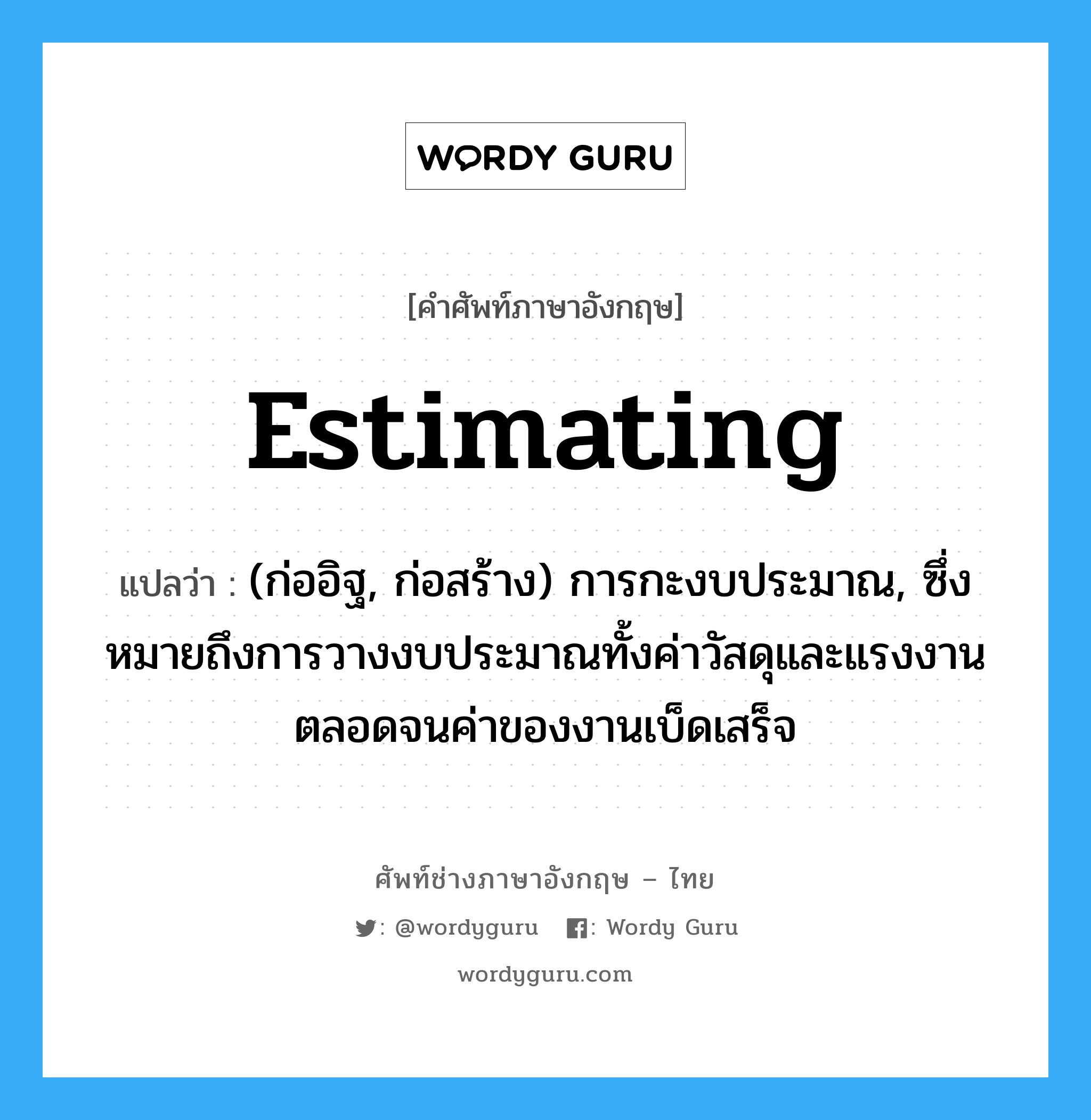 estimating แปลว่า?, คำศัพท์ช่างภาษาอังกฤษ - ไทย estimating คำศัพท์ภาษาอังกฤษ estimating แปลว่า (ก่ออิฐ, ก่อสร้าง) การกะงบประมาณ, ซึ่งหมายถึงการวางงบประมาณทั้งค่าวัสดุและแรงงานตลอดจนค่าของงานเบ็ดเสร็จ