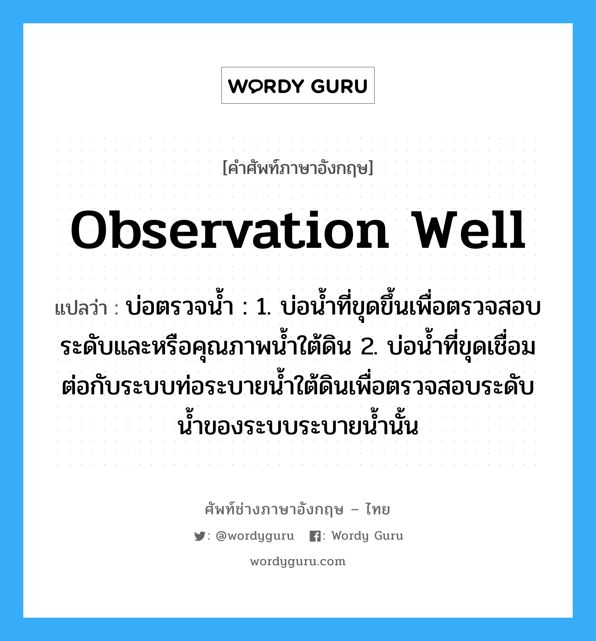 observation well แปลว่า?, คำศัพท์ช่างภาษาอังกฤษ - ไทย observation well คำศัพท์ภาษาอังกฤษ observation well แปลว่า บ่อตรวจน้ำ : 1. บ่อน้ำที่ขุดขึ้นเพื่อตรวจสอบระดับและหรือคุณภาพน้ำใต้ดิน 2. บ่อน้ำที่ขุดเชื่อมต่อกับระบบท่อระบายน้ำใต้ดินเพื่อตรวจสอบระดับน้ำของระบบระบายน้ำนั้น
