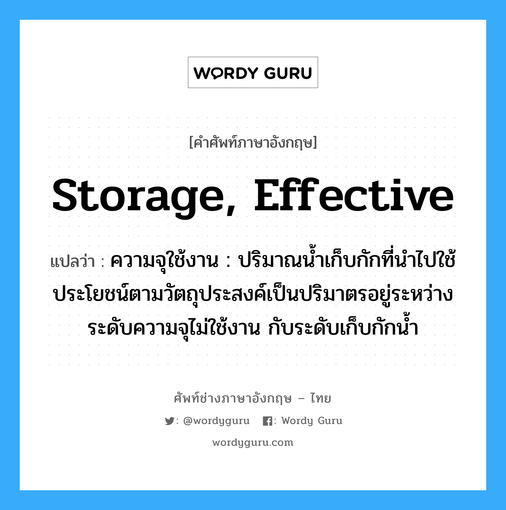 storage, effective แปลว่า?, คำศัพท์ช่างภาษาอังกฤษ - ไทย storage, effective คำศัพท์ภาษาอังกฤษ storage, effective แปลว่า ความจุใช้งาน : ปริมาณน้ำเก็บกักที่นำไปใช้ประโยชน์ตามวัตถุประสงค์เป็นปริมาตรอยู่ระหว่าง ระดับความจุไม่ใช้งาน กับระดับเก็บกักน้ำ