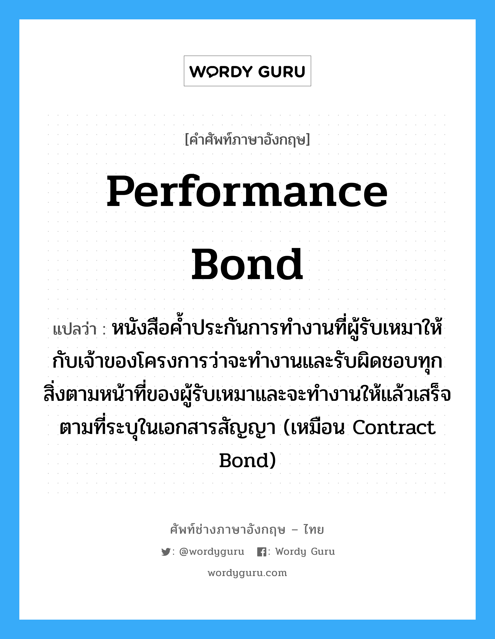 Performance Bond แปลว่า?, คำศัพท์ช่างภาษาอังกฤษ - ไทย Performance Bond คำศัพท์ภาษาอังกฤษ Performance Bond แปลว่า หนังสือค้ำประกันการทำงานที่ผู้รับเหมาให้กับเจ้าของโครงการว่าจะทำงานและรับผิดชอบทุกสิ่งตามหน้าที่ของผู้รับเหมาและจะทำงานให้แล้วเสร็จตามที่ระบุในเอกสารสัญญา (เหมือน Contract Bond)