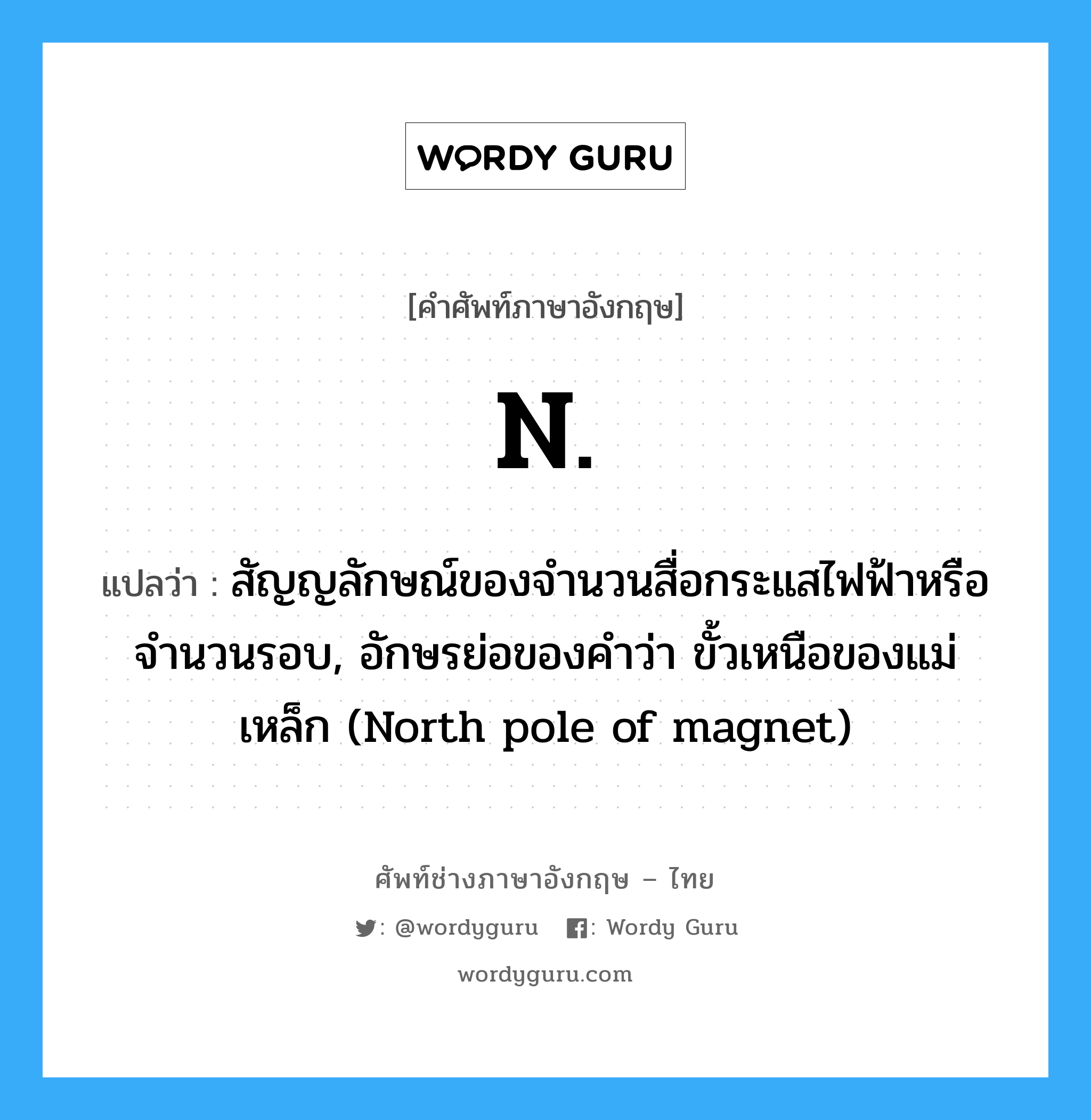 N แปลว่า?, คำศัพท์ช่างภาษาอังกฤษ - ไทย N. คำศัพท์ภาษาอังกฤษ N. แปลว่า สัญญลักษณ์ของจำนวนสื่อกระแสไฟฟ้าหรือจำนวนรอบ, อักษรย่อของคำว่า ขั้วเหนือของแม่เหล็ก (North pole of magnet)