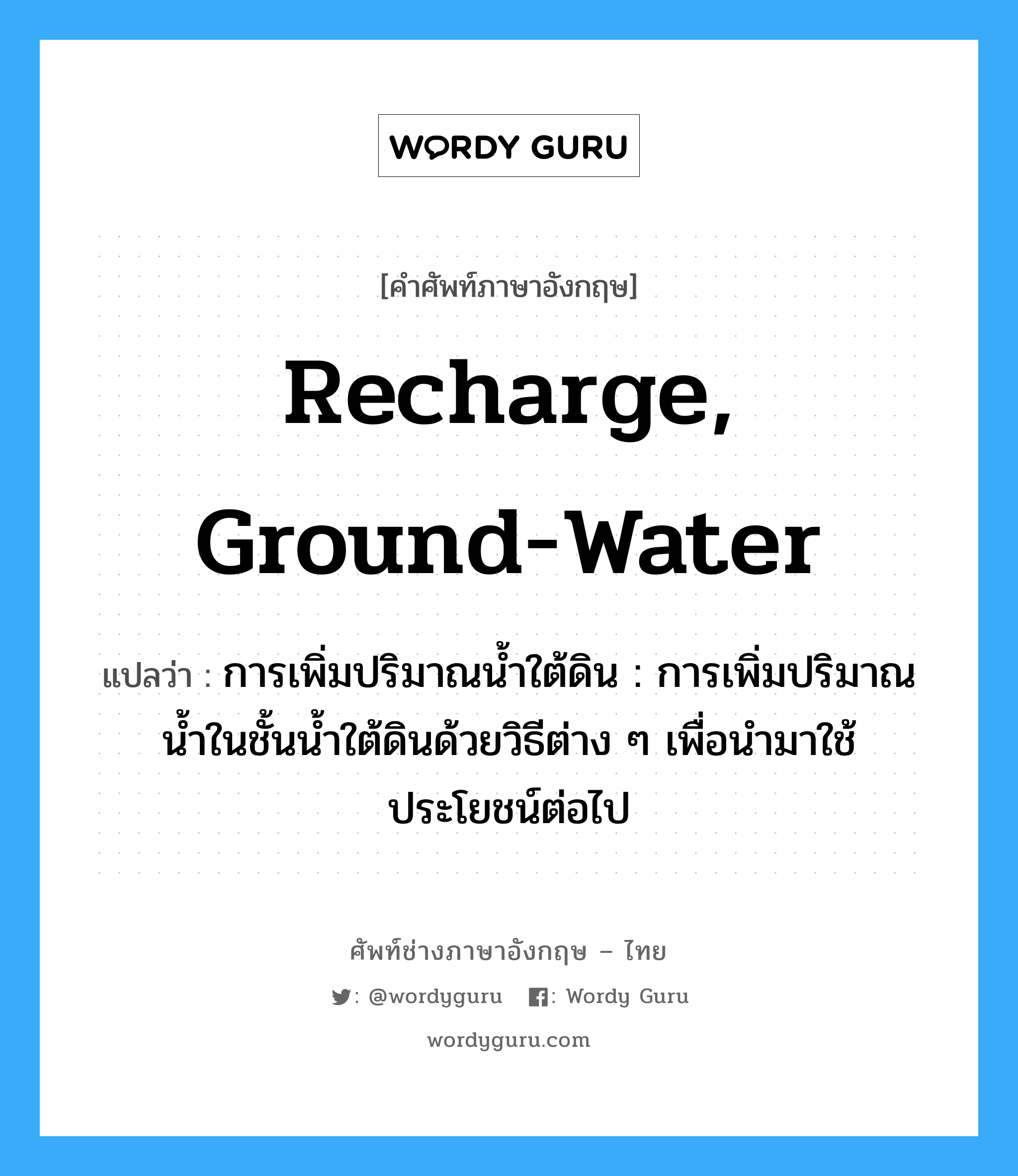 recharge, ground-water แปลว่า?, คำศัพท์ช่างภาษาอังกฤษ - ไทย recharge, ground-water คำศัพท์ภาษาอังกฤษ recharge, ground-water แปลว่า การเพิ่มปริมาณน้ำใต้ดิน : การเพิ่มปริมาณน้ำในชั้นน้ำใต้ดินด้วยวิธีต่าง ๆ เพื่อนำมาใช้ประโยชน์ต่อไป
