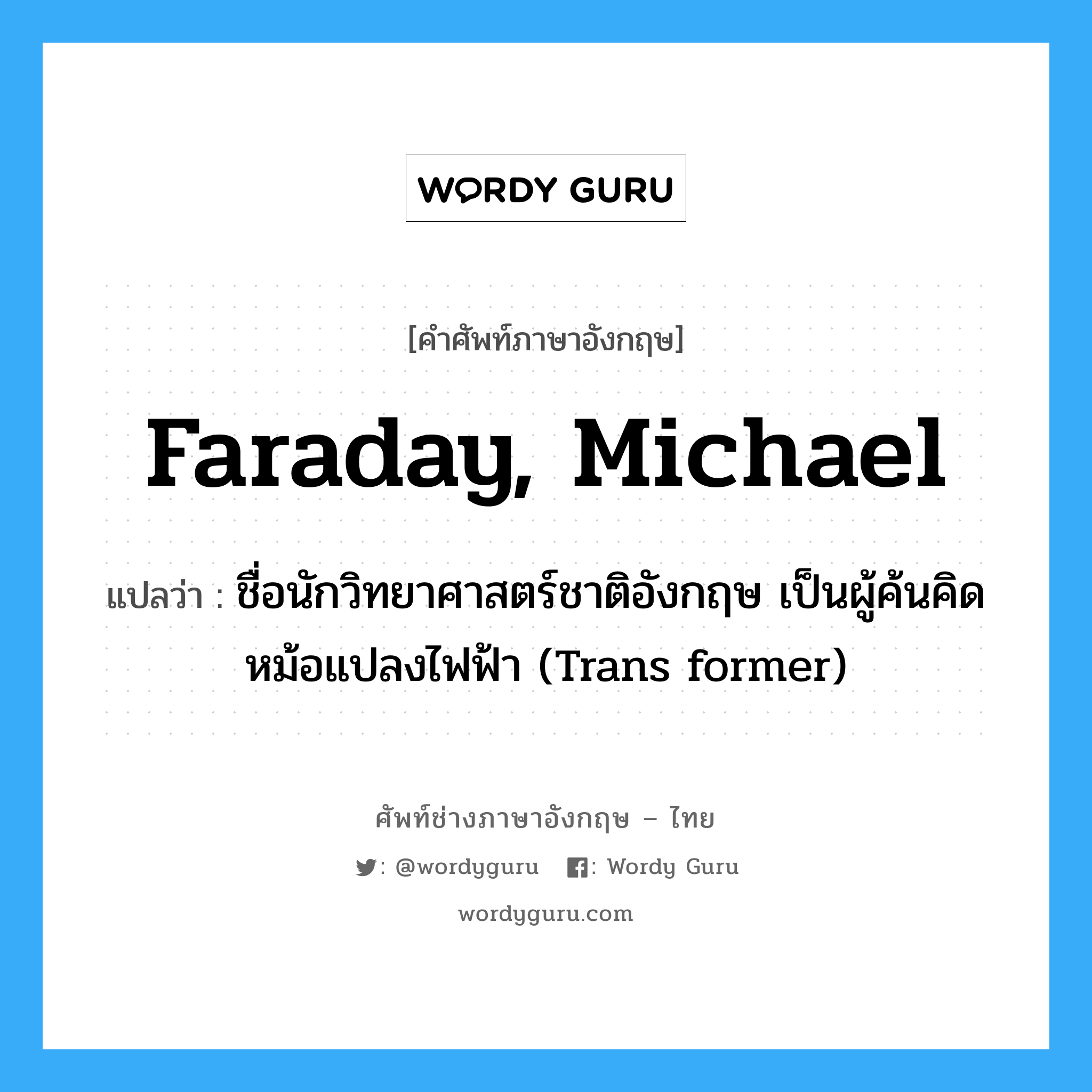 Faraday, Michael แปลว่า?, คำศัพท์ช่างภาษาอังกฤษ - ไทย Faraday, Michael คำศัพท์ภาษาอังกฤษ Faraday, Michael แปลว่า ชื่อนักวิทยาศาสตร์ชาติอังกฤษ เป็นผู้ค้นคิดหม้อแปลงไฟฟ้า (Trans former)