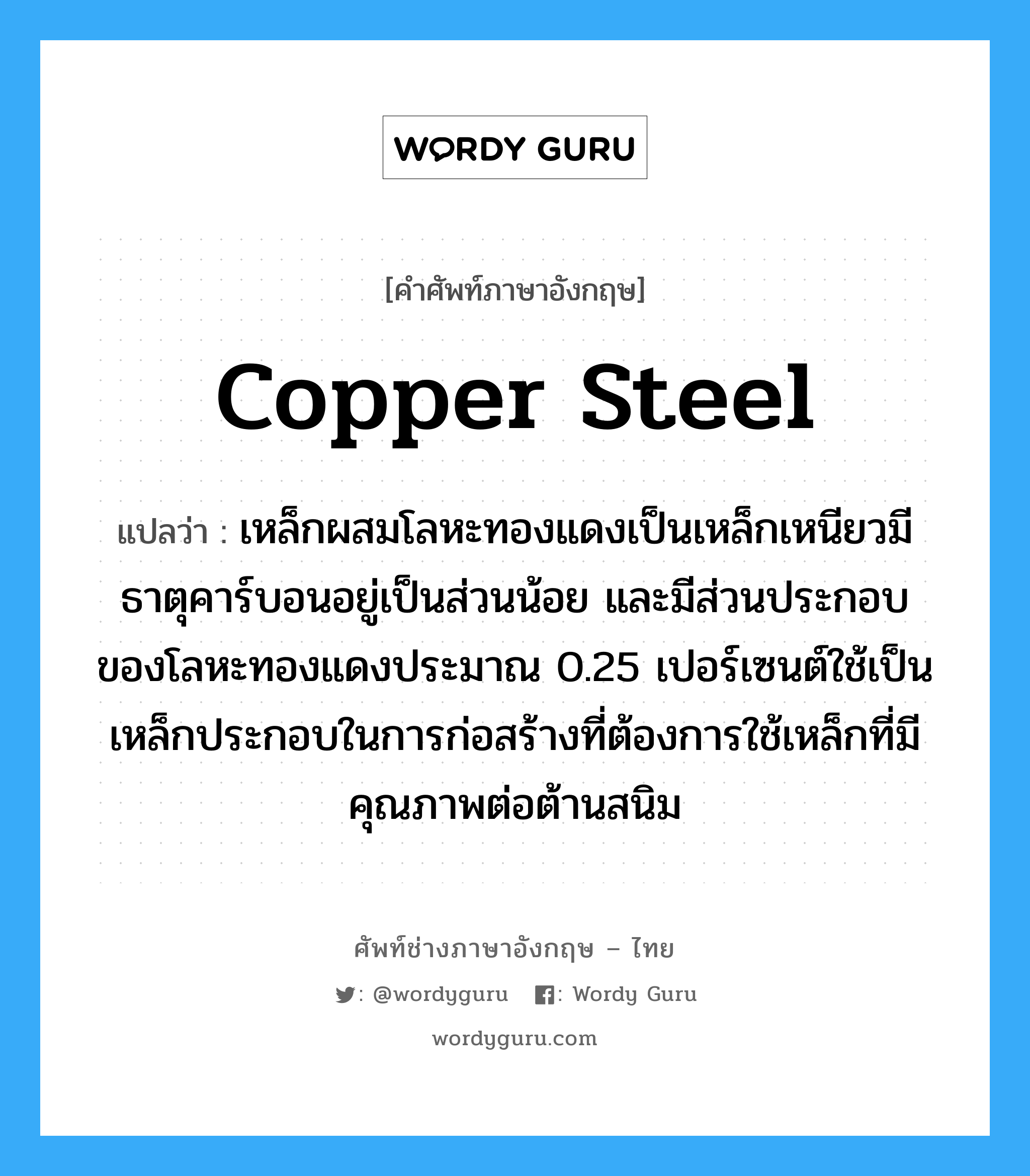 copper steel แปลว่า?, คำศัพท์ช่างภาษาอังกฤษ - ไทย copper steel คำศัพท์ภาษาอังกฤษ copper steel แปลว่า เหล็กผสมโลหะทองแดงเป็นเหล็กเหนียวมีธาตุคาร์บอนอยู่เป็นส่วนน้อย และมีส่วนประกอบของโลหะทองแดงประมาณ 0.25 เปอร์เซนต์ใช้เป็นเหล็กประกอบในการก่อสร้างที่ต้องการใช้เหล็กที่มีคุณภาพต่อต้านสนิม