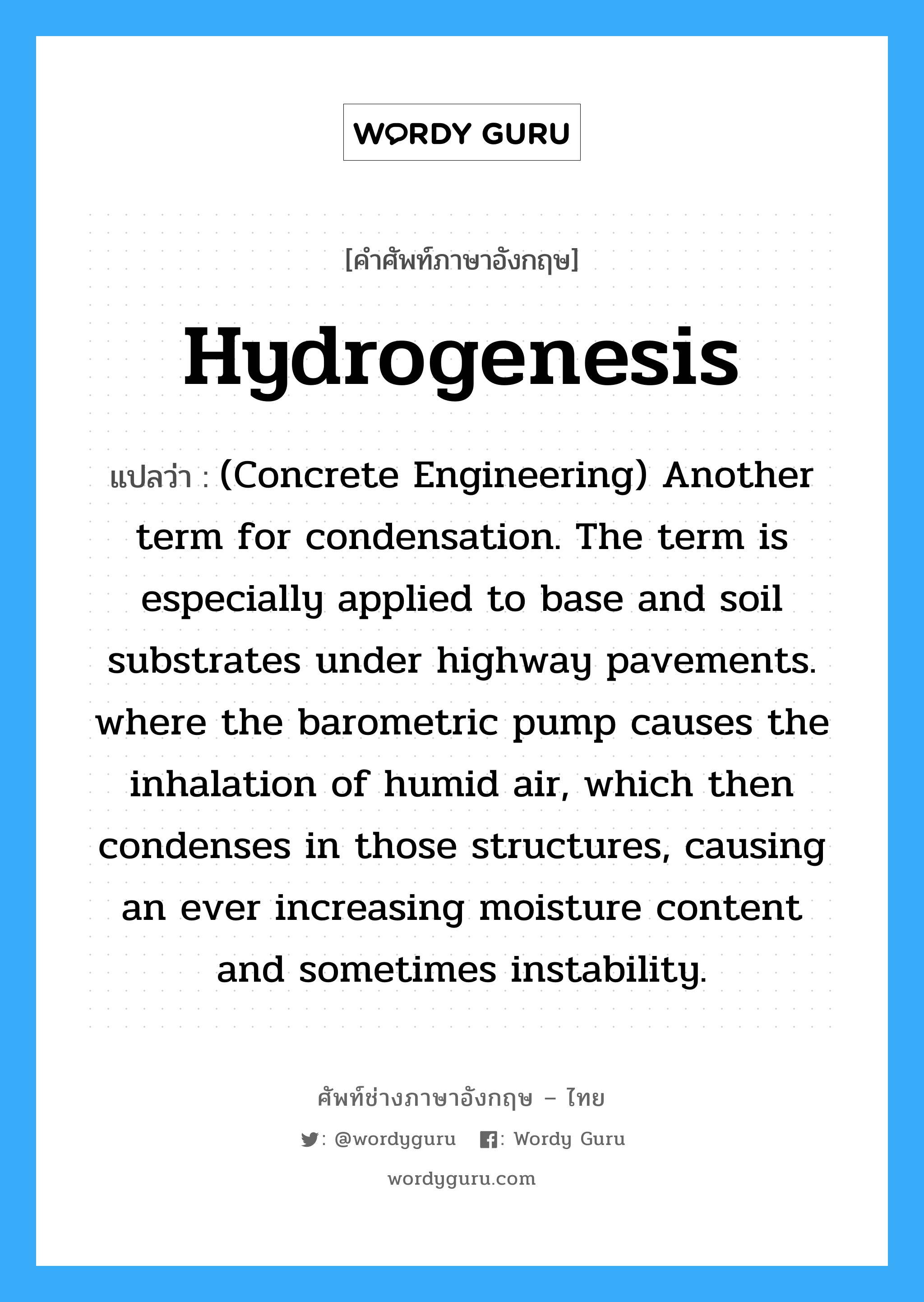 (Concrete Engineering) Another term for condensation. The term is especially applied to base and soil substrates under highway pavements. where the barometric pump causes the inhalation of humid air, which then condenses in those structures, causing an ever increasing moisture content and sometimes instability. ภาษาอังกฤษ?, คำศัพท์ช่างภาษาอังกฤษ - ไทย (Concrete Engineering) Another term for condensation. The term is especially applied to base and soil substrates under highway pavements. where the barometric pump causes the inhalation of humid air, which then condenses in those structures, causing an ever increasing moisture content and sometimes instability. คำศัพท์ภาษาอังกฤษ (Concrete Engineering) Another term for condensation. The term is especially applied to base and soil substrates under highway pavements. where the barometric pump causes the inhalation of humid air, which then condenses in those structures, causing an ever increasing moisture content and sometimes instability. แปลว่า Hydrogenesis