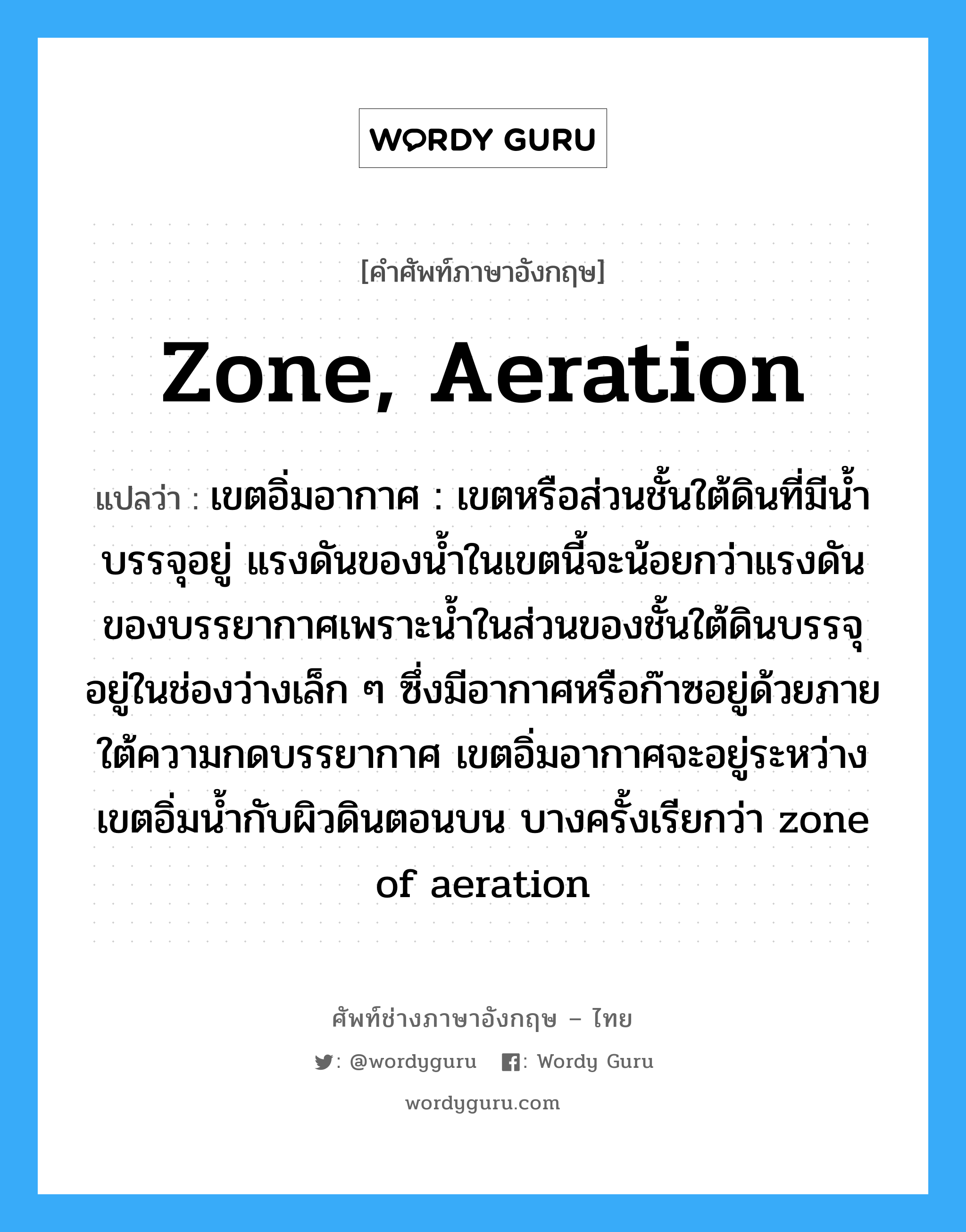 zone, aeration แปลว่า?, คำศัพท์ช่างภาษาอังกฤษ - ไทย zone, aeration คำศัพท์ภาษาอังกฤษ zone, aeration แปลว่า เขตอิ่มอากาศ : เขตหรือส่วนชั้นใต้ดินที่มีน้ำบรรจุอยู่ แรงดันของน้ำในเขตนี้จะน้อยกว่าแรงดัน ของบรรยากาศเพราะน้ำในส่วนของชั้นใต้ดินบรรจุอยู่ในช่องว่างเล็ก ๆ ซึ่งมีอากาศหรือก๊าซอยู่ด้วยภายใต้ความกดบรรยากาศ เขตอิ่มอากาศจะอยู่ระหว่างเขตอิ่มน้ำกับผิวดินตอนบน บางครั้งเรียกว่า zone of aeration