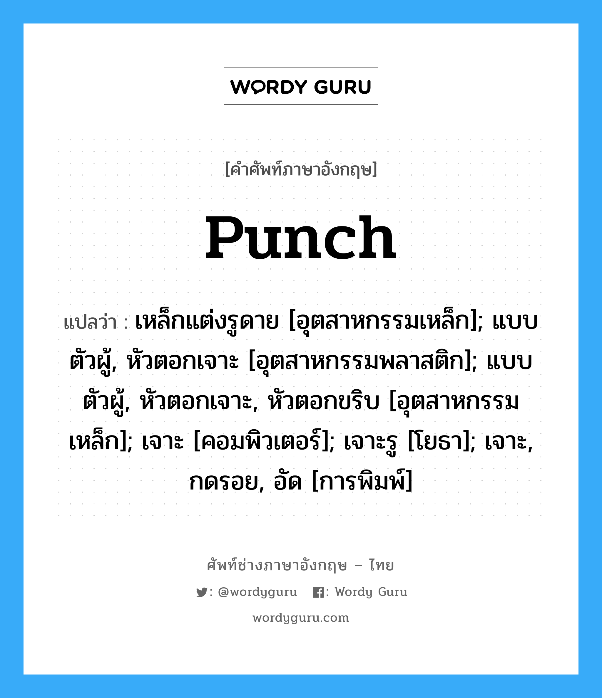 Punch แปลว่า?, คำศัพท์ช่างภาษาอังกฤษ - ไทย Punch คำศัพท์ภาษาอังกฤษ Punch แปลว่า เหล็กแต่งรูดาย [อุตสาหกรรมเหล็ก]; แบบตัวผู้, หัวตอกเจาะ [อุตสาหกรรมพลาสติก]; แบบตัวผู้, หัวตอกเจาะ, หัวตอกขริบ [อุตสาหกรรมเหล็ก]; เจาะ [คอมพิวเตอร์]; เจาะรู [โยธา]; เจาะ, กดรอย, อัด [การพิมพ์]