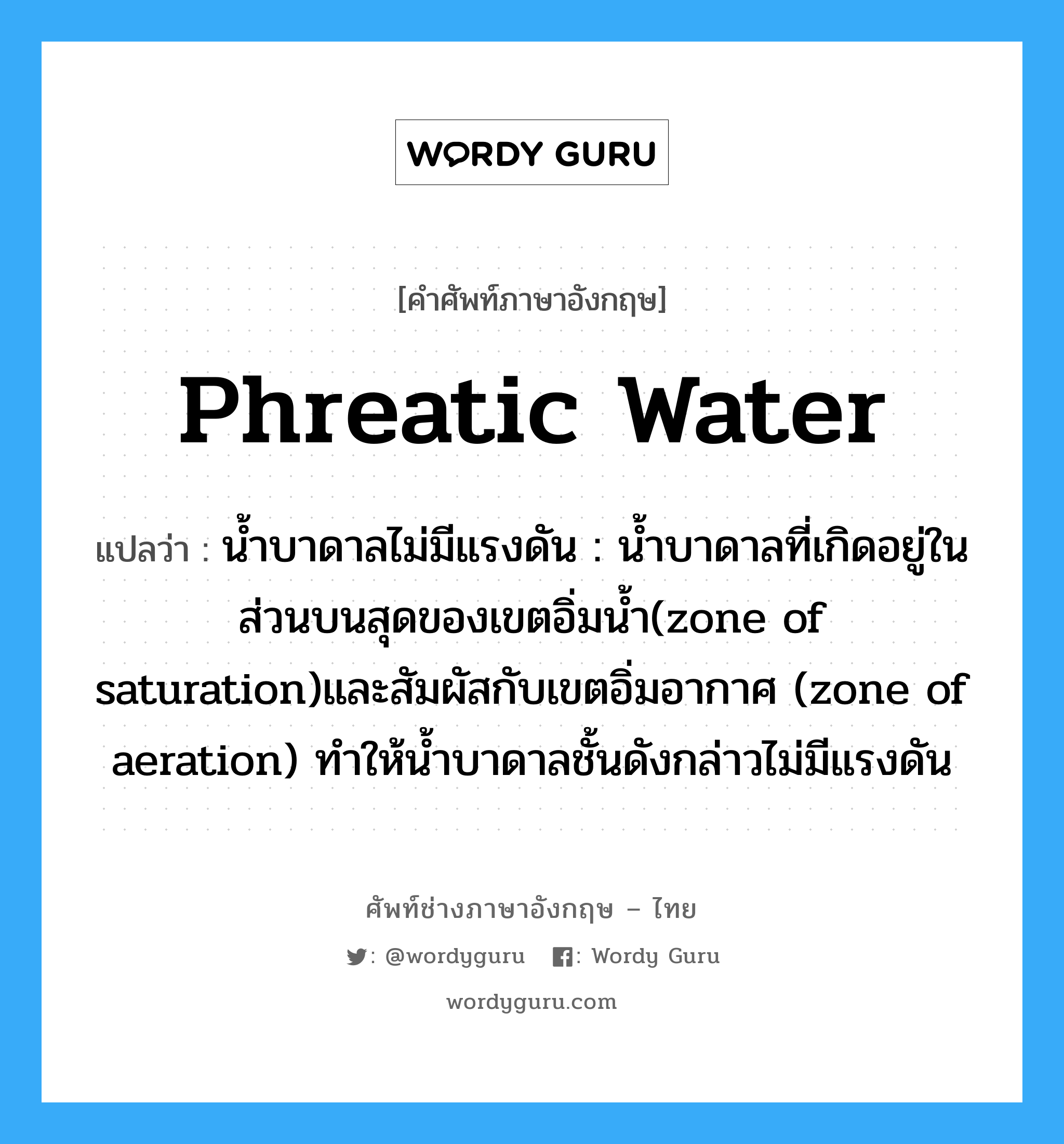 phreatic water แปลว่า?, คำศัพท์ช่างภาษาอังกฤษ - ไทย phreatic water คำศัพท์ภาษาอังกฤษ phreatic water แปลว่า น้ำบาดาลไม่มีแรงดัน : น้ำบาดาลที่เกิดอยู่ในส่วนบนสุดของเขตอิ่มน้ำ(zone of saturation)และสัมผัสกับเขตอิ่มอากาศ (zone of aeration) ทำให้น้ำบาดาลชั้นดังกล่าวไม่มีแรงดัน