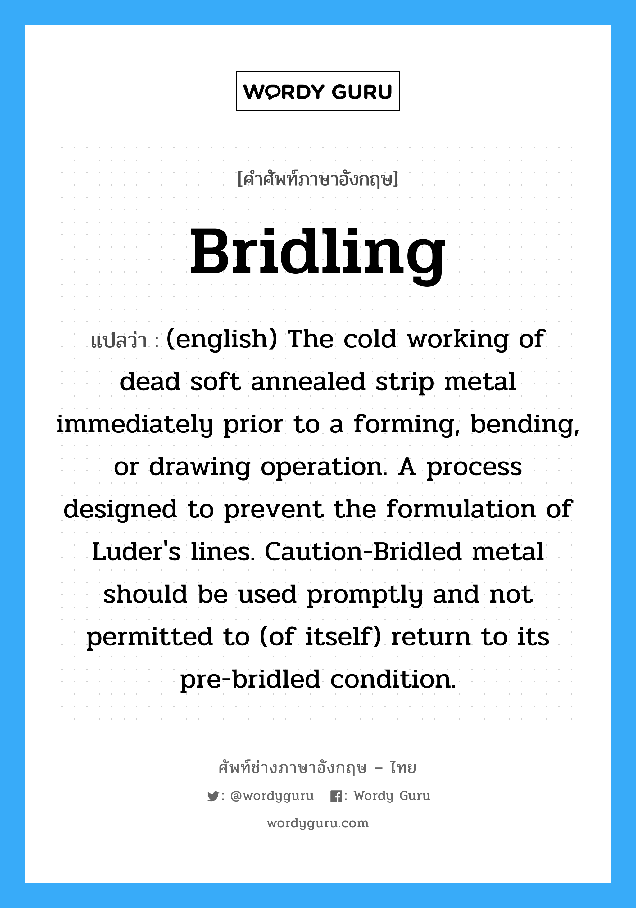 (english) The cold working of dead soft annealed strip metal immediately prior to a forming, bending, or drawing operation. A process designed to prevent the formulation of Luder's lines. Caution-Bridled metal should be used promptly and not permitted to (of itself) return to its pre-bridled condition. ภาษาอังกฤษ?, คำศัพท์ช่างภาษาอังกฤษ - ไทย (english) The cold working of dead soft annealed strip metal immediately prior to a forming, bending, or drawing operation. A process designed to prevent the formulation of Luder's lines. Caution-Bridled metal should be used promptly and not permitted to (of itself) return to its pre-bridled condition. คำศัพท์ภาษาอังกฤษ (english) The cold working of dead soft annealed strip metal immediately prior to a forming, bending, or drawing operation. A process designed to prevent the formulation of Luder's lines. Caution-Bridled metal should be used promptly and not permitted to (of itself) return to its pre-bridled condition. แปลว่า Bridling