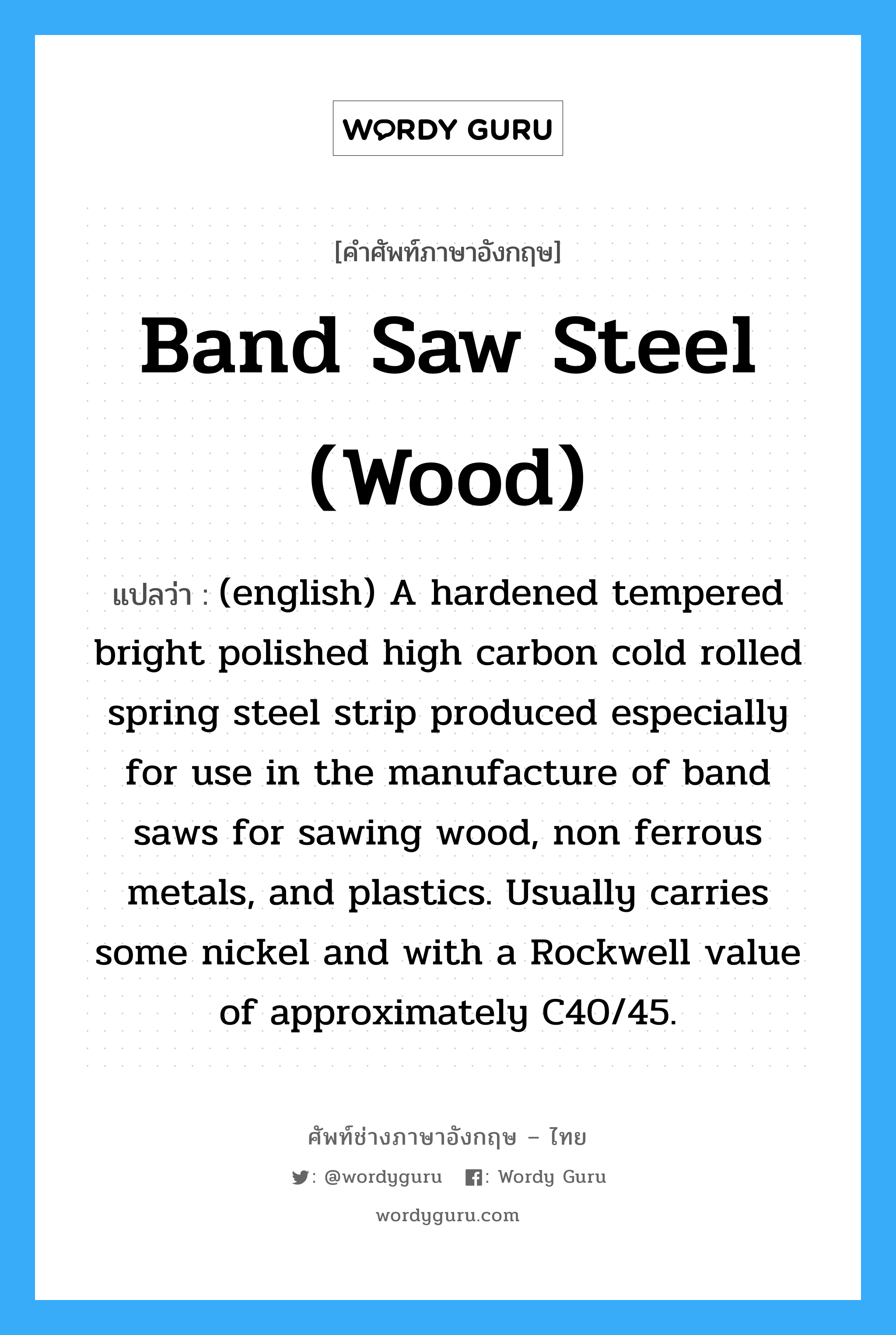 (english) A hardened tempered bright polished high carbon cold rolled spring steel strip produced especially for use in the manufacture of band saws for sawing wood, non ferrous metals, and plastics. Usually carries some nickel and with a Rockwell value of approximately C40/45. ภาษาอังกฤษ?, คำศัพท์ช่างภาษาอังกฤษ - ไทย (english) A hardened tempered bright polished high carbon cold rolled spring steel strip produced especially for use in the manufacture of band saws for sawing wood, non ferrous metals, and plastics. Usually carries some nickel and with a Rockwell value of approximately C40/45. คำศัพท์ภาษาอังกฤษ (english) A hardened tempered bright polished high carbon cold rolled spring steel strip produced especially for use in the manufacture of band saws for sawing wood, non ferrous metals, and plastics. Usually carries some nickel and with a Rockwell value of approximately C40/45. แปลว่า Band Saw Steel (Wood)