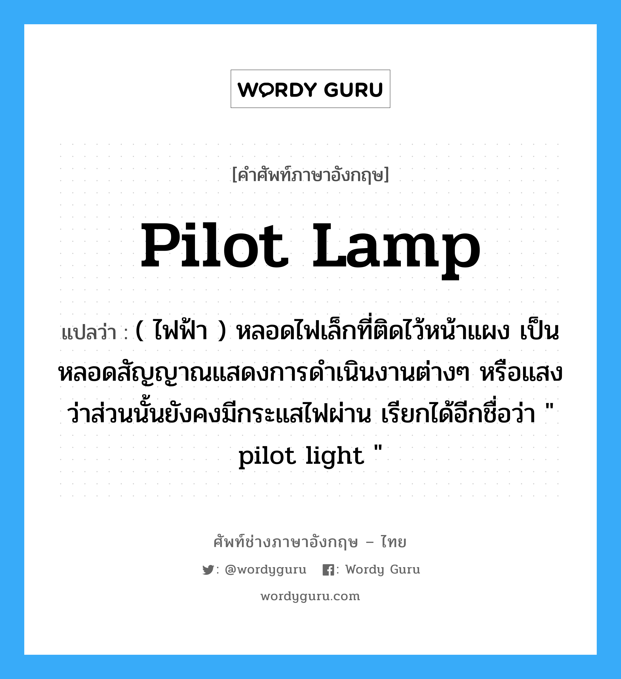 pilot-lamp แปลว่า?, คำศัพท์ช่างภาษาอังกฤษ - ไทย pilot lamp คำศัพท์ภาษาอังกฤษ pilot lamp แปลว่า ( ไฟฟ้า ) หลอดไฟเล็กที่ติดไว้หน้าแผง เป็นหลอดสัญญาณแสดงการดำเนินงานต่างๆ หรือแสงว่าส่วนนั้นยังคงมีกระแสไฟผ่าน เรียกได้อีกชื่อว่า " pilot light "