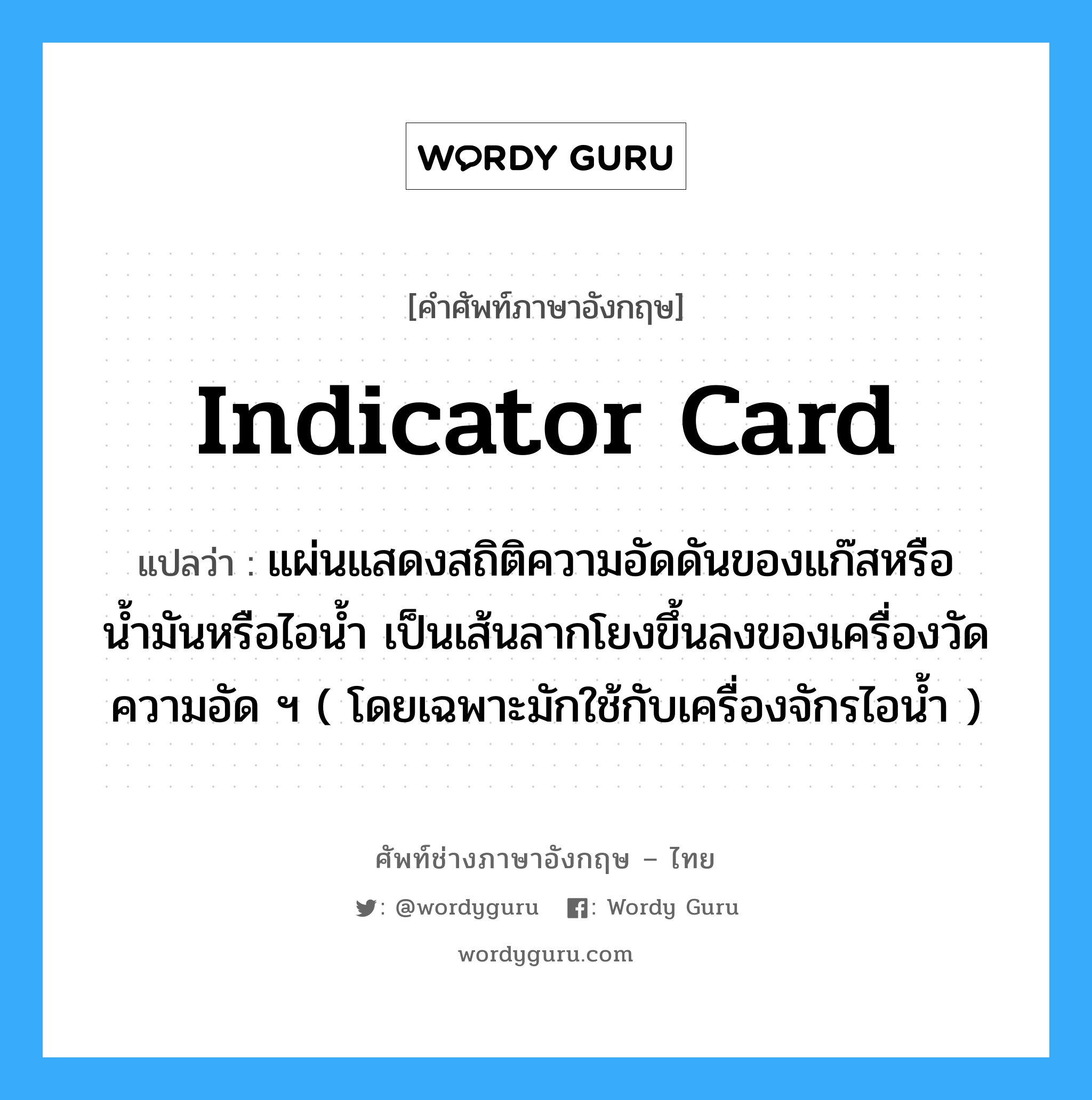 indicator card แปลว่า?, คำศัพท์ช่างภาษาอังกฤษ - ไทย indicator card คำศัพท์ภาษาอังกฤษ indicator card แปลว่า แผ่นแสดงสถิติความอัดดันของแก๊สหรือน้ำมันหรือไอน้ำ เป็นเส้นลากโยงขึ้นลงของเครื่องวัดความอัด ฯ ( โดยเฉพาะมักใช้กับเครื่องจักรไอน้ำ )