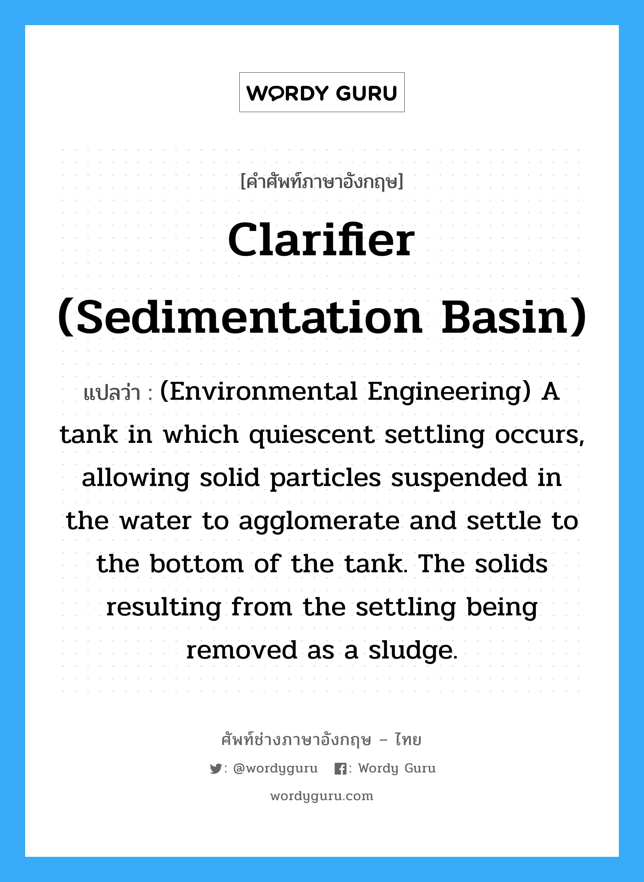 Clarifier (sedimentation basin) แปลว่า?, คำศัพท์ช่างภาษาอังกฤษ - ไทย Clarifier (sedimentation basin) คำศัพท์ภาษาอังกฤษ Clarifier (sedimentation basin) แปลว่า (Environmental Engineering) A tank in which quiescent settling occurs, allowing solid particles suspended in the water to agglomerate and settle to the bottom of the tank. The solids resulting from the settling being removed as a sludge.
