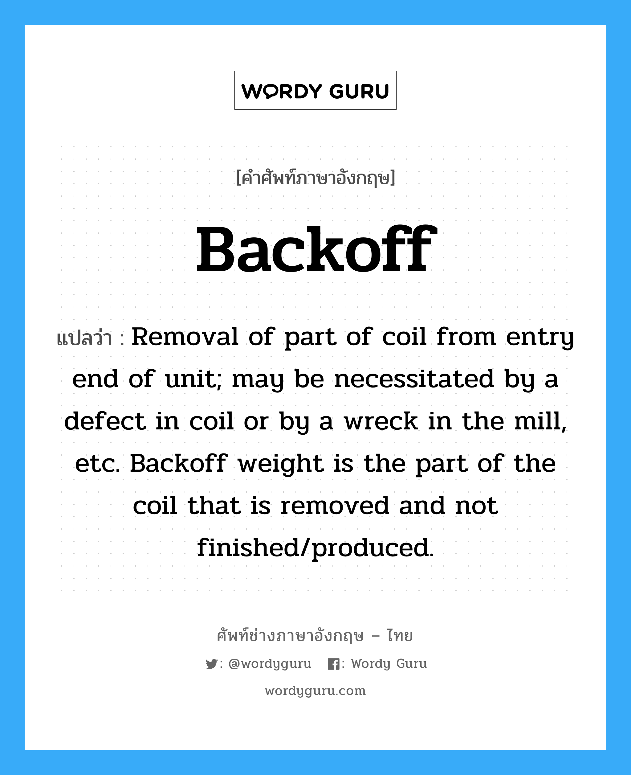 Backoff แปลว่า?, คำศัพท์ช่างภาษาอังกฤษ - ไทย Backoff คำศัพท์ภาษาอังกฤษ Backoff แปลว่า Removal of part of coil from entry end of unit; may be necessitated by a defect in coil or by a wreck in the mill, etc. Backoff weight is the part of the coil that is removed and not finished/produced.