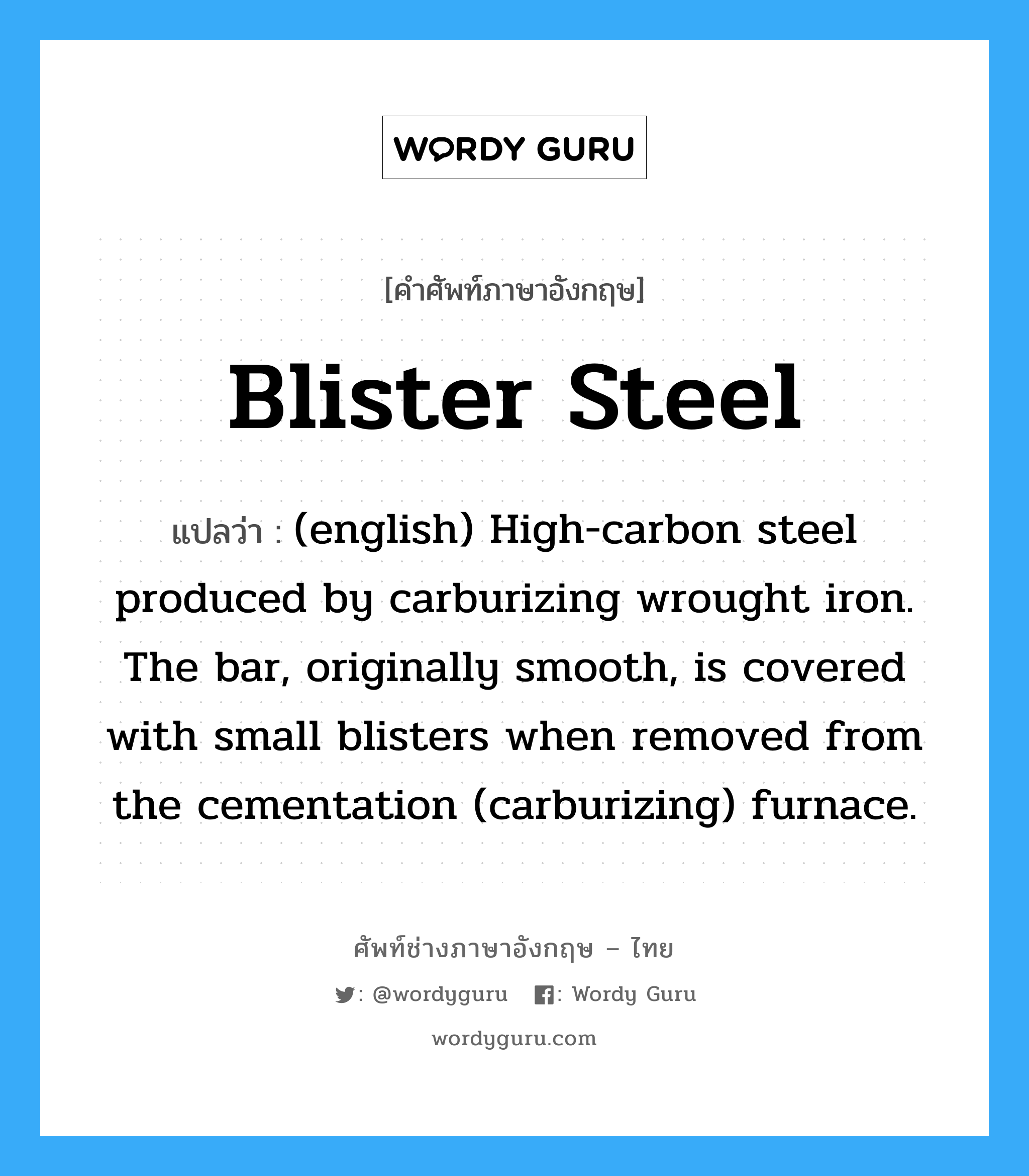 Blister Steel แปลว่า?, คำศัพท์ช่างภาษาอังกฤษ - ไทย Blister Steel คำศัพท์ภาษาอังกฤษ Blister Steel แปลว่า (english) High-carbon steel produced by carburizing wrought iron. The bar, originally smooth, is covered with small blisters when removed from the cementation (carburizing) furnace.