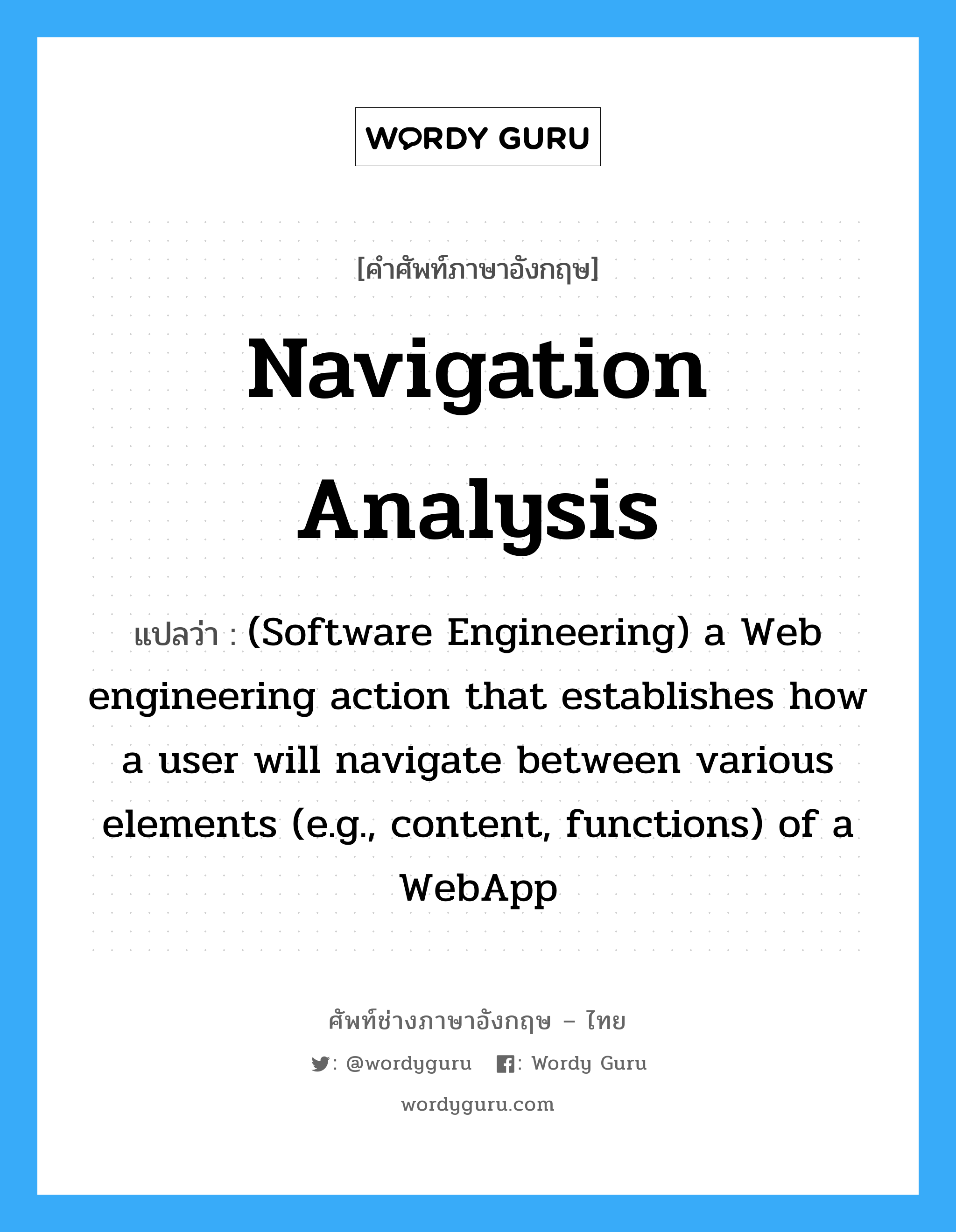Navigation analysis แปลว่า?, คำศัพท์ช่างภาษาอังกฤษ - ไทย Navigation analysis คำศัพท์ภาษาอังกฤษ Navigation analysis แปลว่า (Software Engineering) a Web engineering action that establishes how a user will navigate between various elements (e.g., content, functions) of a WebApp