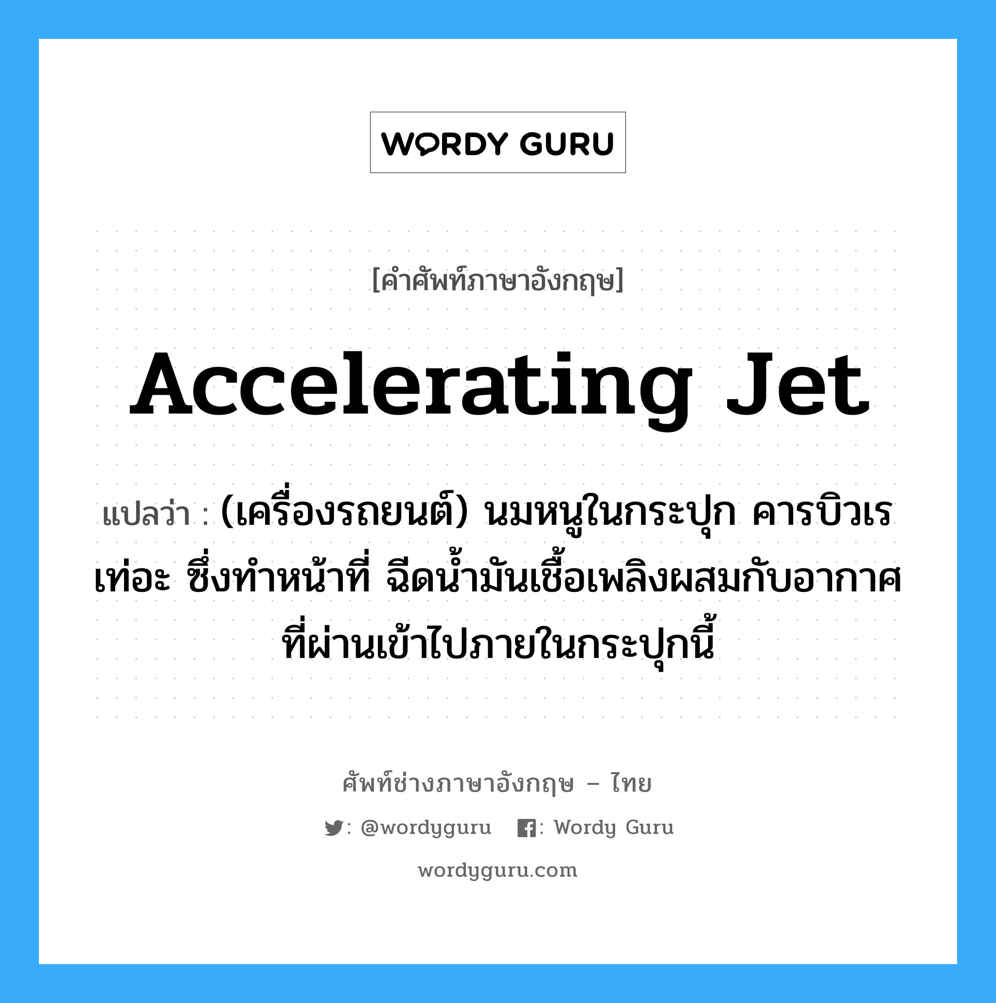 accelerating jet แปลว่า?, คำศัพท์ช่างภาษาอังกฤษ - ไทย accelerating jet คำศัพท์ภาษาอังกฤษ accelerating jet แปลว่า (เครื่องรถยนต์) นมหนูในกระปุก คารบิวเรเท่อะ ซึ่งทำหน้าที่ ฉีดน้ำมันเชื้อเพลิงผสมกับอากาศที่ผ่านเข้าไปภายในกระปุกนี้