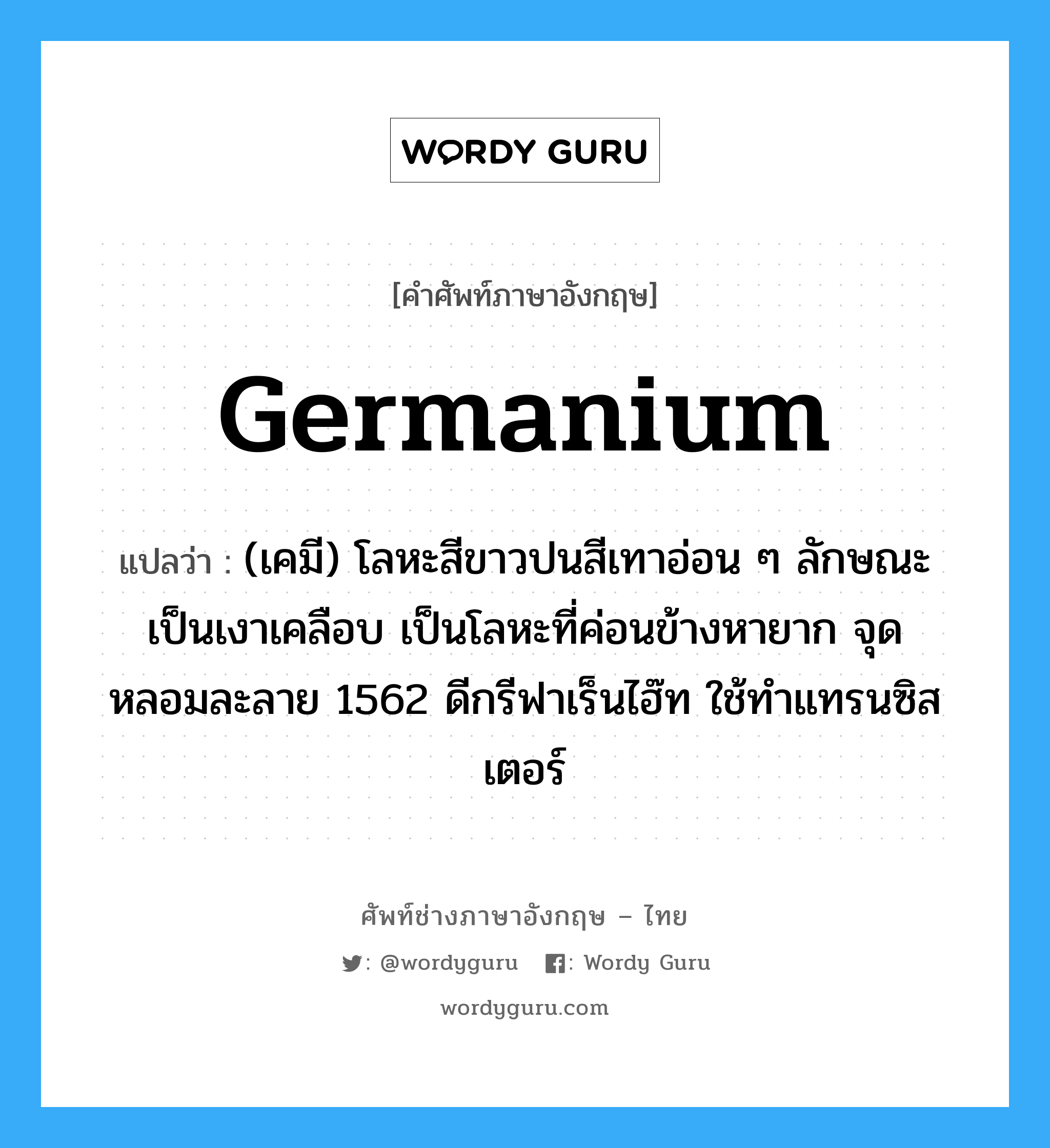 germanium แปลว่า?, คำศัพท์ช่างภาษาอังกฤษ - ไทย germanium คำศัพท์ภาษาอังกฤษ germanium แปลว่า (เคมี) โลหะสีขาวปนสีเทาอ่อน ๆ ลักษณะเป็นเงาเคลือบ เป็นโลหะที่ค่อนข้างหายาก จุดหลอมละลาย 1562 ดีกรีฟาเร็นไฮ๊ท ใช้ทำแทรนซิสเตอร์